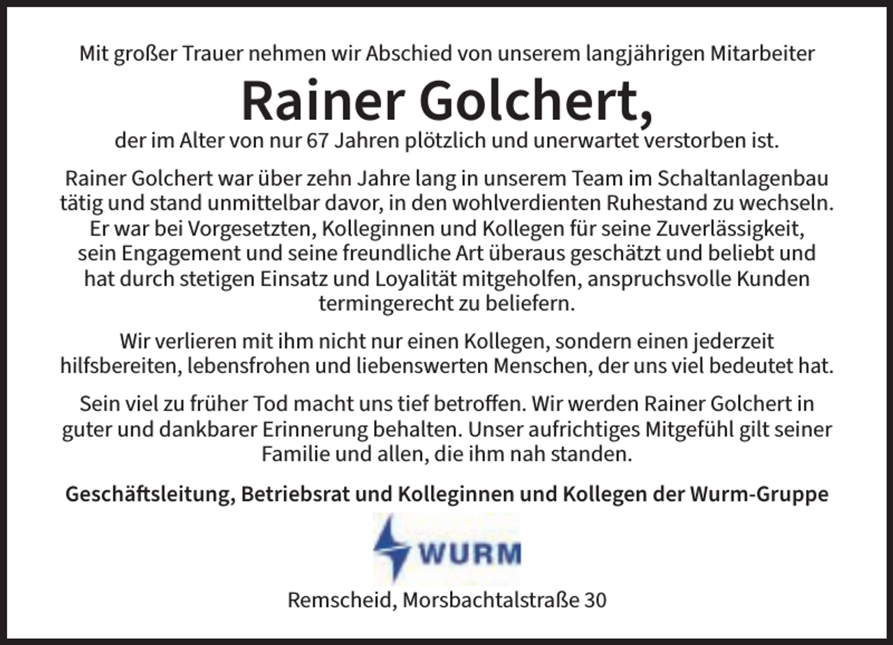 <p>Mit großer Trauer nehmen wir Abschied von unserem langjährigen Mitarbeiter</p><p>Rainer Golchert,</p><p>der im Alter von nur 67 Jahren plötzlich und unerwartet verstorben ist.<br />Rainer Golchert war über zehn Jahre lang in unserem Team im Schaltanlagenbau<br />tätig und stand unmittelbar davor, in den wohlverdienten Ruhestand zu wechseln.<br />Er war bei Vorgesetzten, Kolleginnen und Kollegen für seine Zuverlässigkeit,<br />sein Engagement und seine freundliche Art überaus geschätzt und beliebt und<br />hat durch stetigen Einsatz und Loyalität mitgeholfen, anspruchsvolle Kunden<br />termingerecht zu beliefern.<br />Wir verlieren mit ihm nicht nur einen Kollegen, sondern einen jederzeit<br />hilfsbereiten, lebensfrohen und liebenswerten Menschen, der uns viel bedeutet hat.<br />Sein viel zu früher Tod macht uns tief betroffen. Wir werden Rainer Golchert in<br />guter und dankbarer Erinnerung behalten. Unser aufrichtiges Mitgefühl gilt seiner<br />Familie und allen, die ihm nah standen.<br />Geschäftsleitung, Betriebsrat und Kolleginnen und Kollegen der Wurm-Gruppe</p><p>Remscheid, Morsbachtalstraße 30</p>