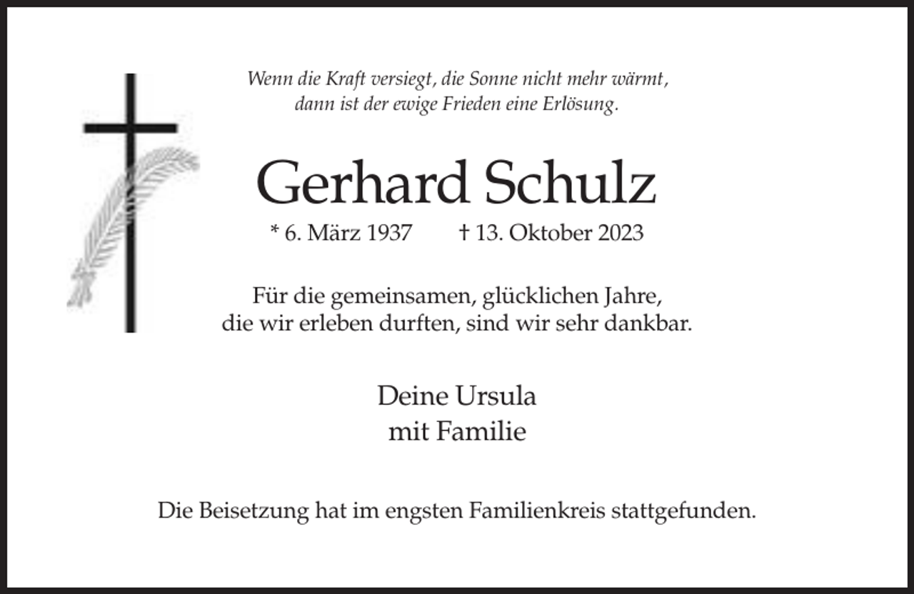<p>Wenn die Kraft versiegt, die Sonne nicht mehr wärmt,<br />dann ist der ewige Frieden eine Erlösung.</p><p>Gerhard Schulz<br />* 6. März 1937</p><p>† 13. Oktober 2023</p><p>Für die gemeinsamen, glücklichen Jahre,<br />die wir erleben durften, sind wir sehr dankbar.</p><p>Deine Ursula<br />mit Familie<br />Die Beisetzung hat im engsten Familienkreis stattgefunden.</p>