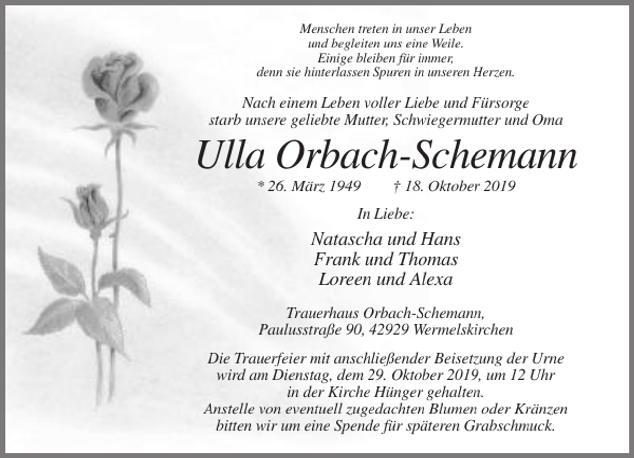<p>Menschen treten in unser Leben<br />und begleiten uns eine Weile.<br />Einige bleiben für immer,<br />denn sie hinterlassen Spuren in unseren Herzen.</p><p>Nach einem Leben voller Liebe und Fürsorge<br />starb unsere geliebte Mutter, Schwiegermutter und Oma</p><p>Ulla Orbach-Schemann<br />* 26. März 1949</p><p>† 18. Oktober 2019</p><p>In Liebe:</p><p>Natascha und Hans<br />Frank und Thomas<br />Loreen und Alexa<br />Trauerhaus Orbach-Schemann,<br />Paulusstraße 90, 42929 Wermelskirchen<br />Die Trauerfeier mit anschließender Beisetzung der Urne<br />wird am Dienstag, dem 29. Oktober 2019, um 12 Uhr<br />in der Kirche Hünger gehalten.<br />Anstelle von eventuell zugedachten Blumen oder Kränzen<br />bitten wir um eine Spende für späteren Grabschmuck.</p>