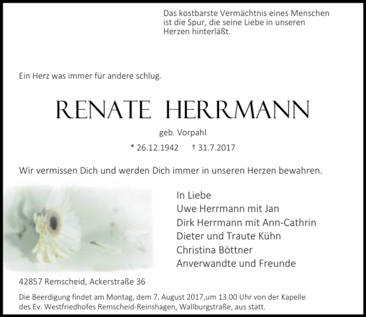 <p>Das kostbarste Vermächtnis eines Menschen<br />ist die Spur, die seine Liebe in unseren<br />Herzen hinterläßt.</p><p>Ein Herz was immer für andere schlug.</p><p>RENATE HERRMANN<br />geb. Vorpahl<br />* 26.12.1942</p><p>† 31.7.2017</p><p>Wir vermissen Dich und werden Dich immer in unseren Herzen bewahren.</p><p>In Liebe<br />Uwe Herrmann mit Jan<br />Dirk Herrmann mit Ann-Cathrin<br />Dieter und Traute Kühn<br />Christina Böttner<br />Anverwandte und Freunde<br />42857 Remscheid, Ackerstraße 36<br />Die Beerdigung findet am Montag, dem 7. August 2017,um 13.00 Uhr von der Kapelle<br />des Ev. Westfriedhofes Remscheid-Reinshagen, Wallburgstraße, aus statt.</p>