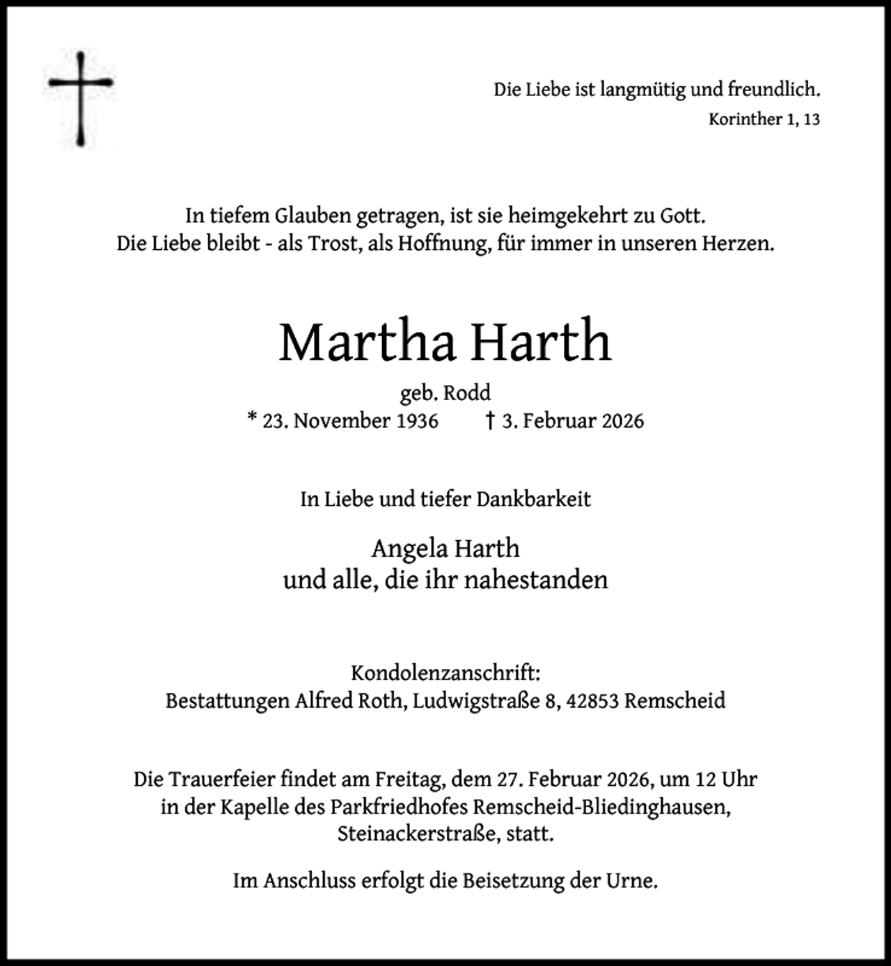 <p>Die Liebe ist langmütig und freundlich.<br />Korinther 1, 13</p><p>In tiefem Glauben getragen, ist sie heimgekehrt zu Gott.<br />Die Liebe bleibt - als Trost, als Hoffnung, für immer in unseren Herzen.</p><p>Martha Harth</p><p>geb. Rodd<br />* 23. November 1936<br />† 3. Februar 2026<br />In Liebe und tiefer Dankbarkeit</p><p>Angela Harth<br />und alle, die ihr nahestanden<br />Kondolenzanschrift:<br />Bestattungen Alfred Roth, Ludwigstraße 8, 42853 Remscheid<br />Die Trauerfeier ﬁndet am Freitag, dem 27. Februar 2026, um 12 Uhr<br />in der Kapelle des Parkfriedhofes Remscheid-Bliedinghausen,<br />Steinackerstraße, statt.<br />Im Anschluss erfolgt die Beisetzung der Urne.</p>