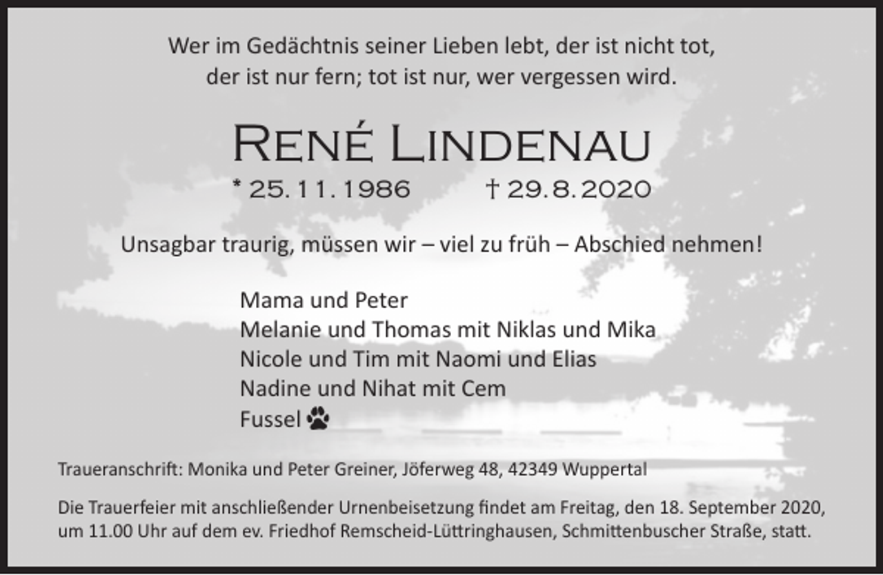 <p>Wer im Gedächtnis seiner Lieben lebt, der ist nicht tot,<br />der ist nur fern; tot ist nur, wer vergessen wird.</p><p>René Lindenau<br />* 25. 11. 1986</p><p>† 29. 8. 2020</p><p>Unsagbar traurig, müssen wir – viel zu früh – Abschied nehmen!<br />Mama und Peter<br />Melanie und Thomas mit Niklas und Mika<br />Nicole und Tim mit Naomi und Elias<br />Nadine und Nihat mit Cem<br />Fussel<br />Traueranschrift: Monika und Peter Greiner, Jöferweg 48, 42349 Wuppertal<br />Die Trauerfeier mit anschließender Urnenbeisetzung ﬁndet am Freitag, den 18. September 2020,<br />um 11.00 Uhr auf dem ev. Friedhof Remscheid-Lüttringhausen, Schmittenbuscher Straße, statt.</p>