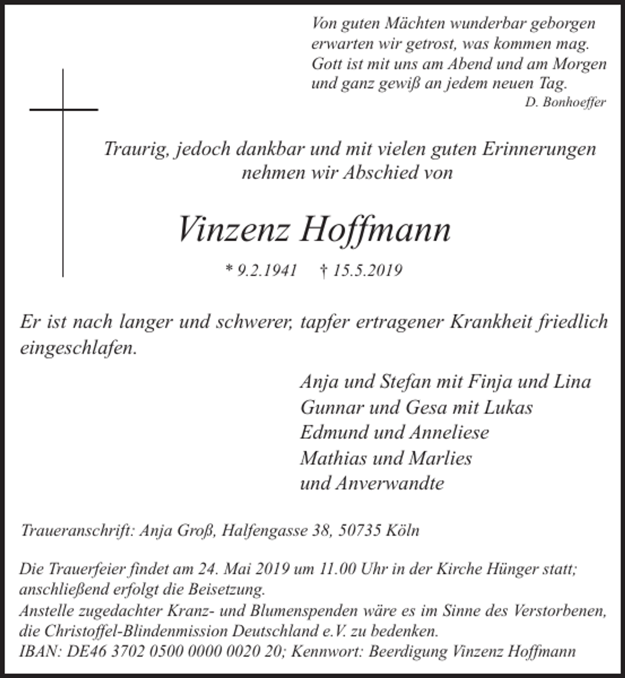 <p>Von guten Mächten wunderbar geborgen<br />erwarten wir getrost, was kommen mag.<br />Gott ist mit uns am Abend und am Morgen<br />und ganz gewiß an jedem neuen Tag.<br />D. Bonhoeffer</p><p>Traurig, jedoch dankbar und mit vielen guten Erinnerungen<br />nehmen wir Abschied von</p><p>Vinzenz Hoffmann<br />* 9.2.1941</p><p>† 15.5.2019</p><p>Er ist nach langer und schwerer, tapfer ertragener Krankheit friedlich<br />eingeschlafen.<br />Anja und Stefan mit Finja und Lina<br />Gunnar und Gesa mit Lukas<br />Edmund und Anneliese<br />Mathias und Marlies<br />und Anverwandte<br />Traueranschrift: Anja Groß, Halfengasse 38, 50735 Köln<br />Die Trauerfeier findet am 24. Mai 2019 um 11.00 Uhr in der Kirche Hünger statt;<br />anschließend erfolgt die Beisetzung.<br />Anstelle zugedachter Kranz- und Blumenspenden wäre es im Sinne des Verstorbenen,<br />die Christoffel-Blindenmission Deutschland e.V. zu bedenken.<br />IBAN: DE46 3702 05; Kennwort: Beerdigung Vinzenz Hoffmann</p>