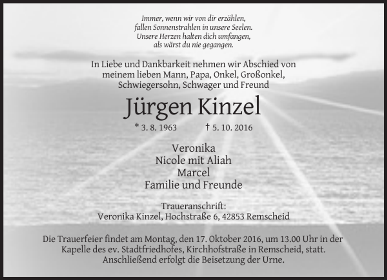 <p>Immer, wenn wir von dir erzählen,<br />fallen Sonnenstrahlen in unsere Seelen.<br />Unsere Herzen halten dich umfangen,<br />als wärst du nie gegangen.</p><p>In Liebe und Dankbarkeit nehmen wir Abschied von<br />meinem lieben Mann, Papa, Onkel, Großonkel,<br />Schwiegersohn, Schwager und Freund</p><p>Jürgen Kinzel<br />* 3. 8. 1963</p><p>† 5. 10. 2016</p><p>Veronika<br />Nicole mit Aliah<br />Marcel<br />Familie und Freunde<br />Traueranschrift:<br />Veronika Kinzel, Hochstraße 6, 42853 Remscheid<br />Die Trauerfeier findet am Montag, den 17. Oktober 2016, um 13.00 Uhr in der<br />Kapelle des ev. Stadtfriedhofes, Kirchhofstraße in Remscheid, statt.<br />Anschließend erfolgt die Beisetzung der Urne.</p>