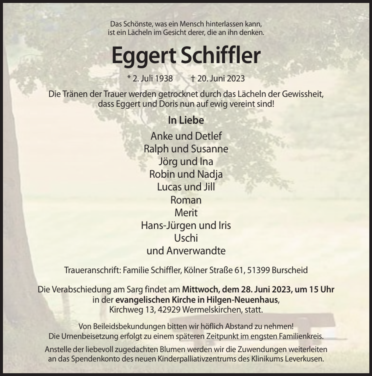 <p>Das Schönste, was ein Mensch hinterlassen kann,<br />ist ein Lächeln im Gesicht derer, die an ihn denken.</p><p>Eggert Schiffler<br />* 2. Juli 1938</p><p>† 20. Juni 2023</p><p>Die Tränen der Trauer werden getrocknet durch das Lächeln der Gewissheit,<br />dass Eggert und Doris nun auf ewig vereint sind!</p><p>In Liebe<br />Anke und Detlef<br />Ralph und Susanne<br />Jörg und Ina<br />Robin und Nadja<br />Lucas und Jill<br />Roman<br />Merit<br />Hans-Jürgen und Iris<br />Uschi<br />und Anverwandte<br />Traueranschrift: Familie Schiffler, Kölner Straße 61, 51399 Burscheid<br />Die Verabschiedung am Sarg findet am Mittwoch, dem 28. Juni 2023, um 15 Uhr<br />in der evangelischen Kirche in Hilgen-Neuenhaus,<br />Kirchweg 13, 42929 Wermelskirchen, statt.<br />Von Beileidsbekundungen bitten wir höflich Abstand zu nehmen!<br />Die Urnenbeisetzung erfolgt zu einem späteren Zeitpunkt im engsten Familienkreis.<br />Anstelle der liebevoll zugedachten Blumen werden wir die Zuwendungen weiterleiten<br />an das Spendenkonto des neuen Kinderpalliativzentrums des Klinikums Leverkusen.</p>