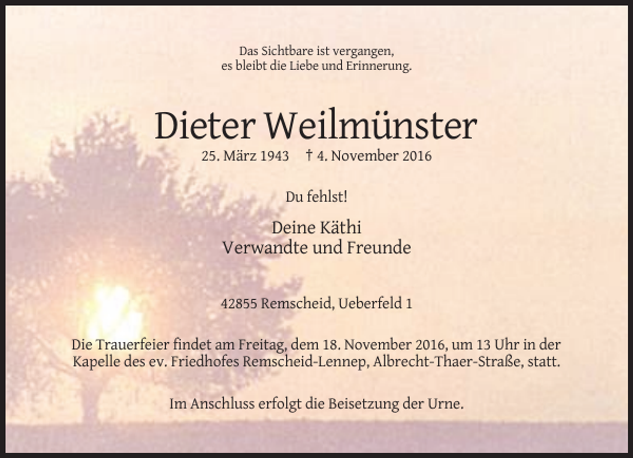 <p>Das Sichtbare ist vergangen,<br />es bleibt die Liebe und Erinnerung.</p><p>Dieter Weilmünster<br />25. März 1943 † 4. November 2016<br />Du fehlst!</p><p>Deine Käthi<br />Verwandte und Freunde<br />42855 Remscheid, Ueberfeld 1<br />Die Trauerfeier findet am Freitag, dem 18. November 2016, um 13 Uhr in der<br />Kapelle des ev. Friedhofes Remscheid-Lennep, Albrecht-Thaer-Straße, statt.<br />Im Anschluss erfolgt die Beisetzung der Urne.</p>