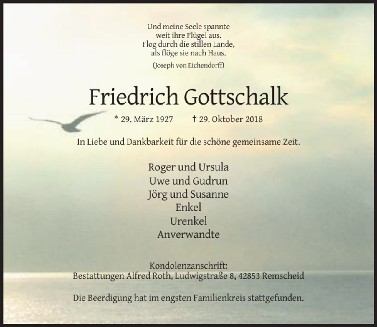 <p>Und meine Seele spannte<br />weit ihre Flügel aus.<br />Flog durch die stillen Lande,<br />als flöge sie nach Haus.<br />(Joseph von Eichendorff)</p><p>Friedrich Gottschalk<br />* 29. März 1927</p><p>† 29. Oktober 2018</p><p>In Liebe und Dankbarkeit für die schöne gemeinsame Zeit.</p><p>Roger und Ursula<br />Uwe und Gudrun<br />Jörg und Susanne<br />Enkel<br />Urenkel<br />Anverwandte<br />Kondolenzanschrift:<br />Bestattungen Alfred Roth, Ludwigstraße 8, 42853 Remscheid<br />Die Beerdigung hat im engsten Familienkreis stattgefunden.</p>