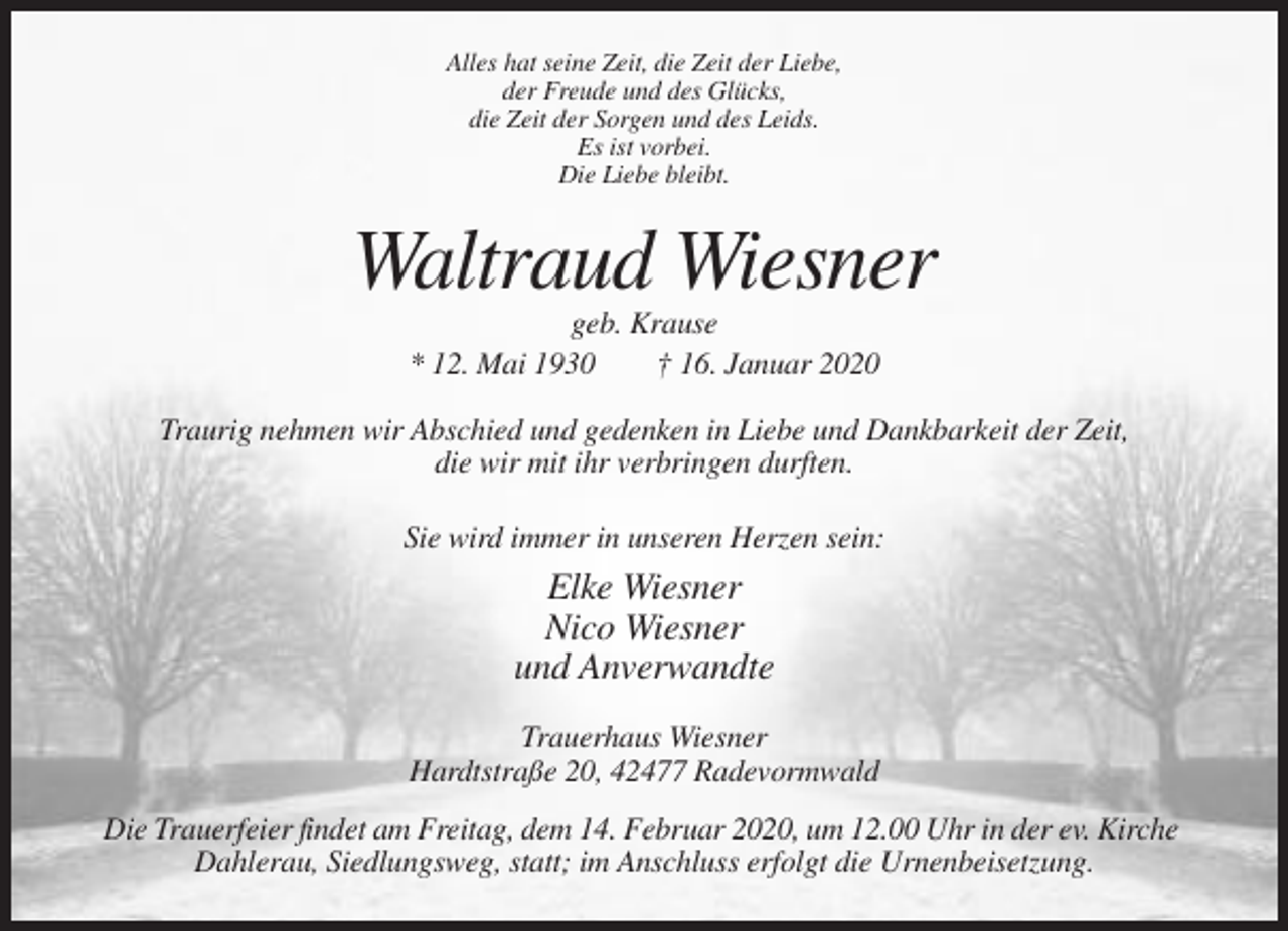 <p>Alles hat seine Zeit, die Zeit der Liebe,<br />der Freude und des Glücks,<br />die Zeit der Sorgen und des Leids.<br />Es ist vorbei.<br />Die Liebe bleibt.</p><p>Waltraud Wiesner<br />geb. Krause<br />* 12. Mai 1930<br />† 16. Januar 2020<br />Traurig nehmen wir Abschied und gedenken in Liebe und Dankbarkeit der Zeit,<br />die wir mit ihr verbringen durften.<br />Sie wird immer in unseren Herzen sein:</p><p>Elke Wiesner<br />Nico Wiesner<br />und Anverwandte<br />Trauerhaus Wiesner<br />Hardtstraße 20, 42477 Radevormwald<br />Die Trauerfeier findet am Freitag, dem 14. Februar 2020, um 12.00 Uhr in der ev. Kirche<br />Dahlerau, Siedlungsweg, statt; im Anschluss erfolgt die Urnenbeisetzung.</p>