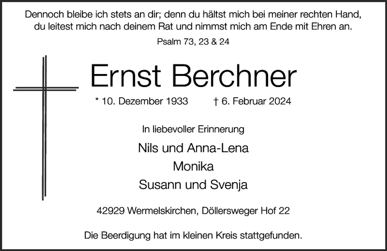 <p>Dennoch bleibe ich stets an dir; denn du hältst mich bei meiner rechten Hand,<br />du leitest mich nach deinem Rat und nimmst mich am Ende mit Ehren an.<br />Psalm 73, 23 &amp; 24</p><p>Ernst Berchner<br />* 10. Dezember 1933</p><p>† 6. Februar 2024</p><p>In liebevoller Erinnerung</p><p>Nils und Anna-Lena<br />Monika<br />Susann und Svenja<br />42929 Wermelskirchen, Döllersweger Hof 22<br />Die Beerdigung hat im kleinen Kreis stattgefunden.</p>