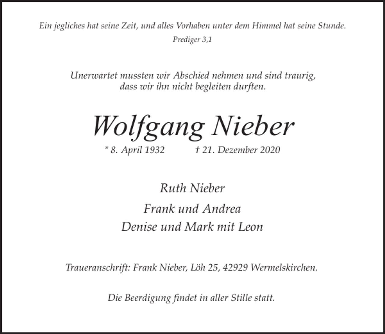 <p>Ein jegliches hat seine Zeit, und alles Vorhaben unter dem Himmel hat seine Stunde.<br />Prediger 3,1</p><p>Unerwartet mussten wir Abschied nehmen und sind traurig,<br />dass wir ihn nicht begleiten durften.</p><p>Wolfgang Nieber<br />* 8. April 1932</p><p>† 21. Dezember 2020</p><p>Ruth Nieber<br />Frank und Andrea<br />Denise und Mark mit Leon<br />Traueranschrift: Frank Nieber, Löh 25, 42929 Wermelskirchen.<br />Die Beerdigung findet in aller Stille statt.</p>