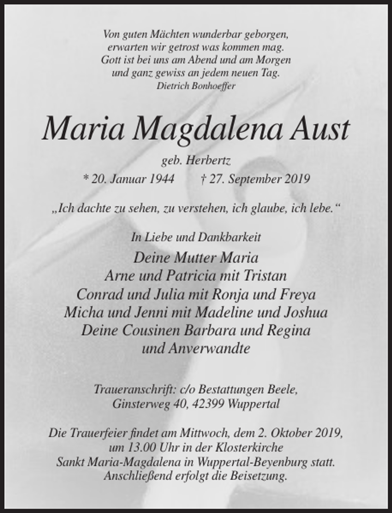 <p>Von guten Mächten wunderbar geborgen,<br />erwarten wir getrost was kommen mag.<br />Gott ist bei uns am Abend und am Morgen<br />und ganz gewiss an jedem neuen Tag.<br />Dietrich Bonhoeffer</p><p>Maria Magdalena Aust<br />geb. Herbertz<br />* 20. Januar 1944<br />† 27. September 2019<br />„Ich dachte zu sehen, zu verstehen, ich glaube, ich lebe.“<br />In Liebe und Dankbarkeit</p><p>Deine Mutter Maria<br />Arne und Patricia mit Tristan<br />Conrad und Julia mit Ronja und Freya<br />Micha und Jenni mit Madeline und Joshua<br />Deine Cousinen Barbara und Regina<br />und Anverwandte<br />Traueranschrift: c/o Bestattungen Beele,<br />Ginsterweg 40, 42399 Wuppertal<br />Die Trauerfeier findet am Mittwoch, dem 2. Oktober 2019,<br />um 13.00 Uhr in der Klosterkirche<br />Sankt Maria-Magdalena in Wuppertal-Beyenburg statt.<br />Anschließend erfolgt die Beisetzung.</p>
