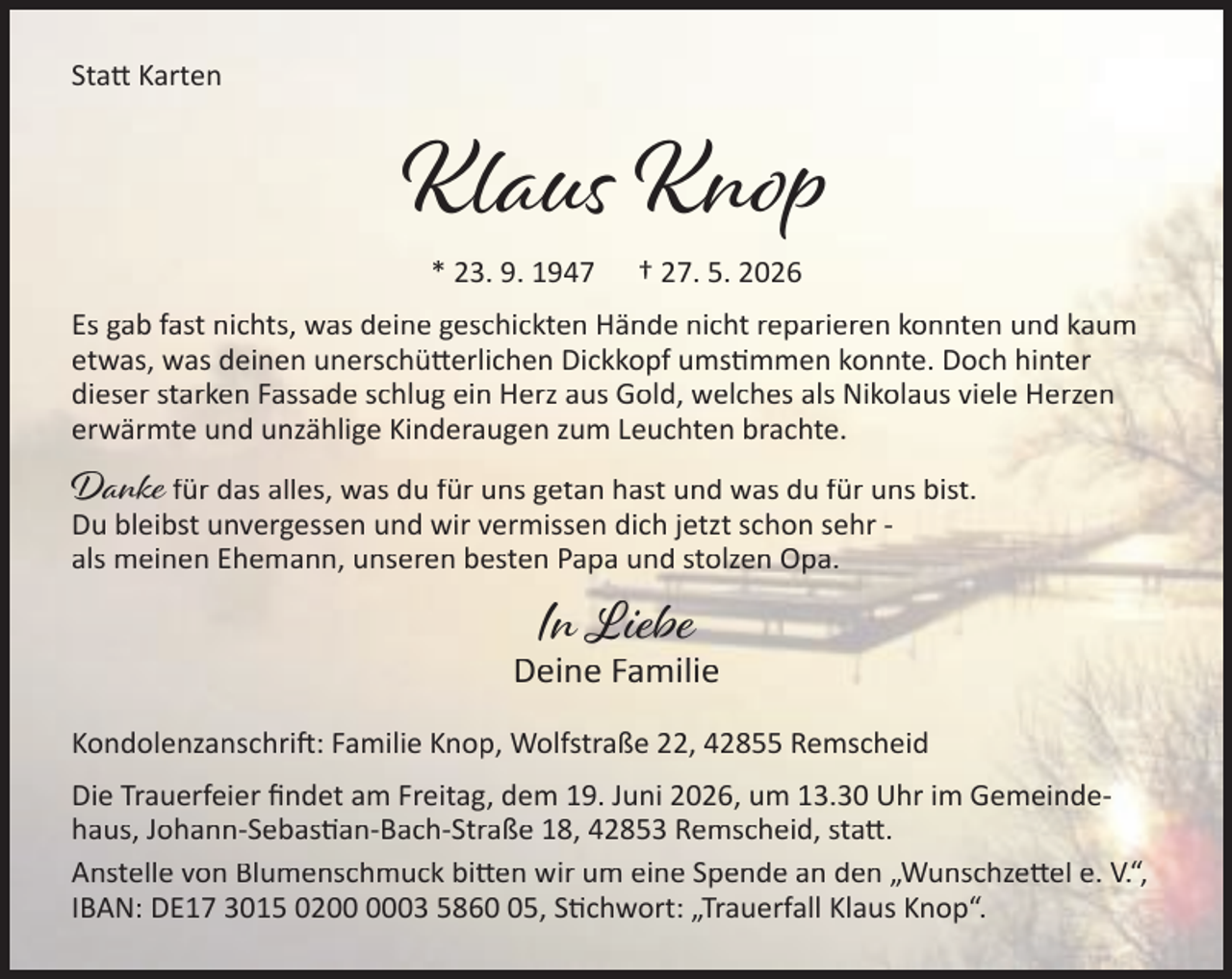 <p>Sta Karten</p><p>Klaus Knop<br />* 23. 9. 1947</p><p>† 27. 5. 2026</p><p>Es gab fast nichts, was deine geschickten Hände nicht reparieren konnten und kaum<br />etwas, was deinen unerschü erlichen Dickkopf ums mmen konnte. Doch hinter<br />dieser starken Fassade schlug ein Herz aus Gold, welches als Nikolaus viele Herzen<br />erwärmte und unzählige Kinderaugen zum Leuchten brachte.</p><p>Danke für das alles, was du für uns getan hast und was du für uns bist.</p><p>Du bleibst unvergessen und wir vermissen dich jetzt schon sehr als meinen Ehemann, unseren besten Papa und stolzen Opa.</p><p>In Liebe</p><p>Deine Familie<br />Kondolenzanschri : Familie Knop, Wolfstraße 22, 42855 Remscheid<br />Die Trauerfeier ﬁndet am Freitag, dem 19. Juni 2026, um 13.30 Uhr im Gemeindehaus, Johann-Sebas an-Bach-Straße 18, 42853 Remscheid, sta .<br />Anstelle von Blumenschmuck bi en wir um eine Spende an den „Wunschze el e. V.“,<br />IBAN: DE17 3015 0203 5865, S chwort: „Trauerfall Klaus Knop“.</p>