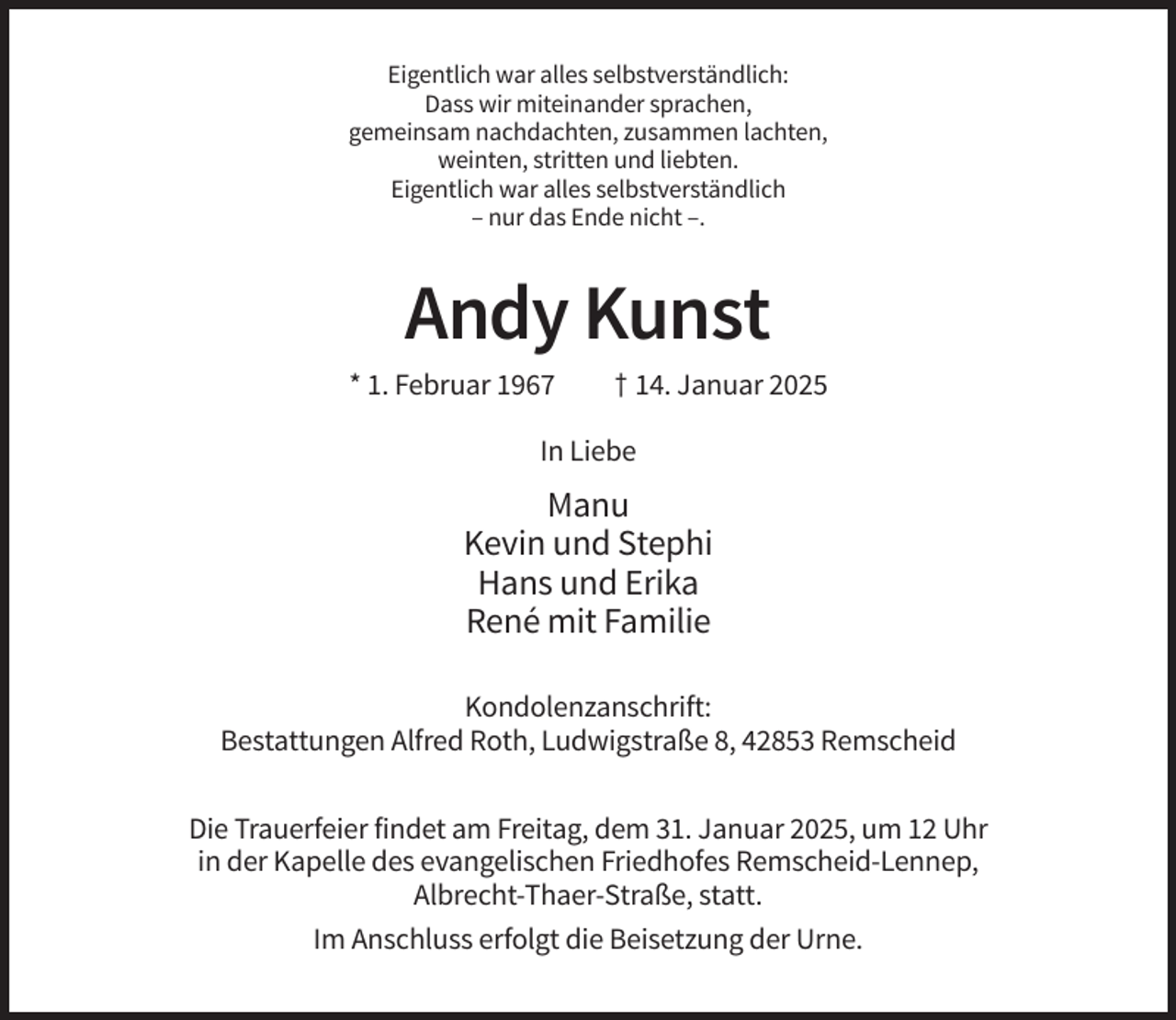 <p>Eigentlich war alles selbstverständlich:<br />Dass wir miteinander sprachen,<br />gemeinsam nachdachten, zusammen lachten,<br />weinten, stritten und liebten.<br />Eigentlich war alles selbstverständlich<br />– nur das Ende nicht –.</p>
<p>Andy Kunst<br />* 1. Februar 1967</p>
<p>† 14. Januar 2025</p>
<p>In Liebe</p>
<p>Manu<br />Kevin und Stephi<br />Hans und Erika<br />René mit Familie<br />Kondolenzanschrift:<br />Bestattungen Alfred Roth, Ludwigstraße 8, 42853 Remscheid<br />Die Trauerfeier findet am Freitag, dem 31. Januar 2025, um 12 Uhr<br />in der Kapelle des evangelischen Friedhofes Remscheid-Lennep,<br />Albrecht-Thaer-Straße, statt.<br />Im Anschluss erfolgt die Beisetzung der Urne.</p>