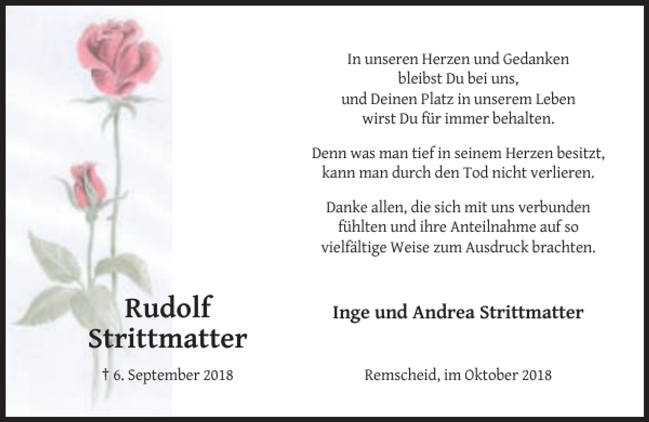 <p>In unseren Herzen und Gedanken<br />bleibst Du bei uns,<br />und Deinen Platz in unserem Leben<br />wirst Du für immer behalten.<br />Denn was man tief in seinem Herzen besitzt,<br />kann man durch den Tod nicht verlieren.<br />Danke allen, die sich mit uns verbunden<br />fühlten und ihre Anteilnahme auf so<br />vielfältige Weise zum Ausdruck brachten.</p><p>Rudolf<br />Strittmatter</p><p>Inge und Andrea Strittmatter</p><p>† 6. September 2018</p><p>Remscheid, im Oktober 2018</p>