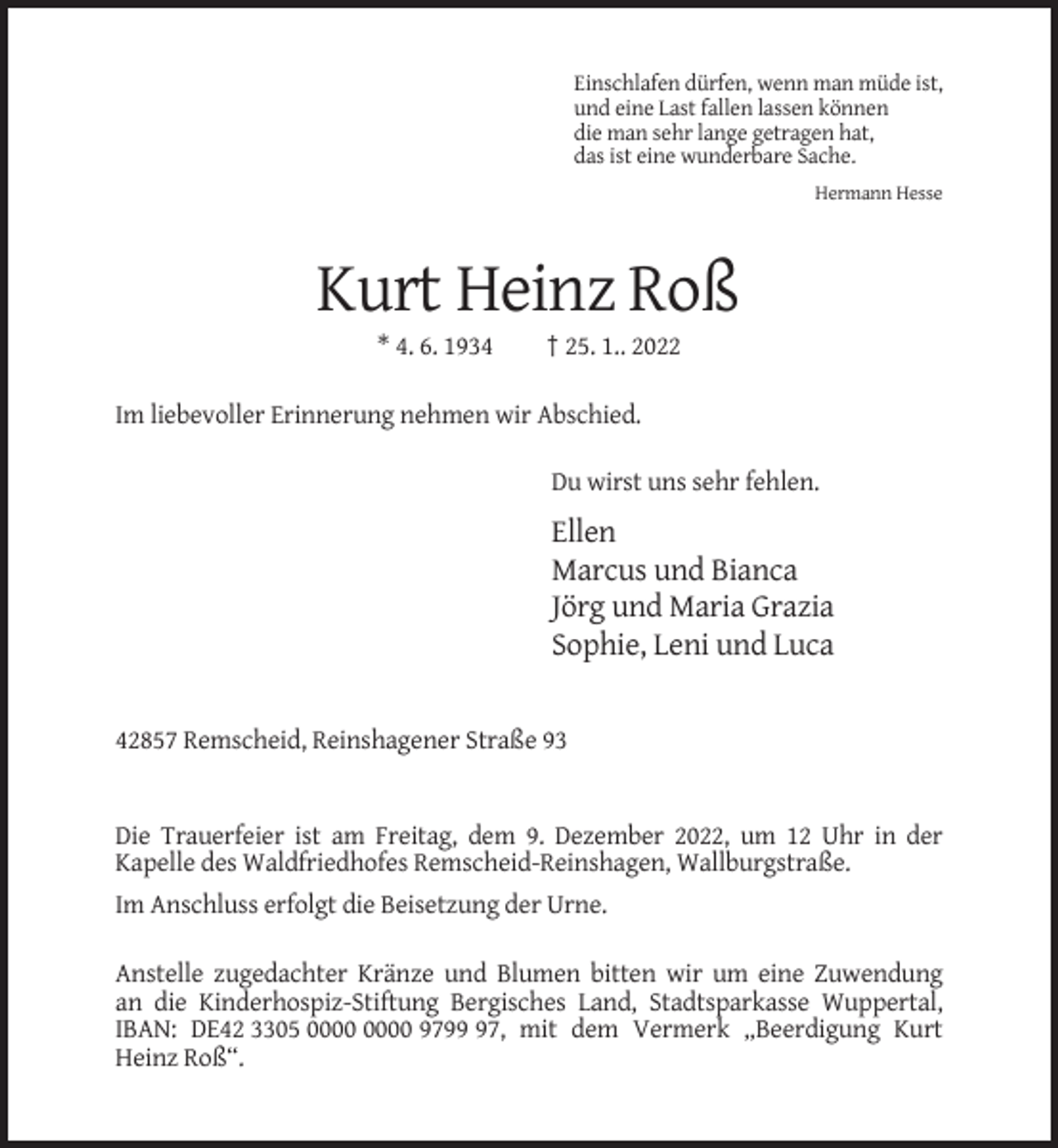<p>Einschlafen dürfen, wenn man müde ist,<br />und eine Last fallen lassen können<br />die man sehr lange getragen hat,<br />das ist eine wunderbare Sache.<br />Hermann Hesse</p><p>Kurt Heinz Roß<br />* 4. 6. 1934</p><p>† 25. 1.. 2022</p><p>Im liebevoller Erinnerung nehmen wir Abschied.<br />Du wirst uns sehr fehlen.</p><p>Ellen<br />Marcus und Bianca<br />Jörg und Maria Grazia<br />Sophie, Leni und Luca</p><p>42857 Remscheid, Reinshagener Straße 93</p><p>Die Trauerfeier ist am Freitag, dem 9. Dezember 2022, um 12 Uhr in der<br />Kapelle des Waldfriedhofes Remscheid-Reinshagen, Wallburgstraße.<br />Im Anschluss erfolgt die Beisetzung der Urne.<br />Anstelle zugedachter Kränze und Blumen bitten wir um eine Zuwendung<br />an die Kinderhospiz-Stiftung Bergisches Land, Stadtsparkasse Wuppertal,<br />IBAN: DE42 3305 9797, mit dem Vermerk „Beerdigung Kurt<br />Heinz Roß“.</p>