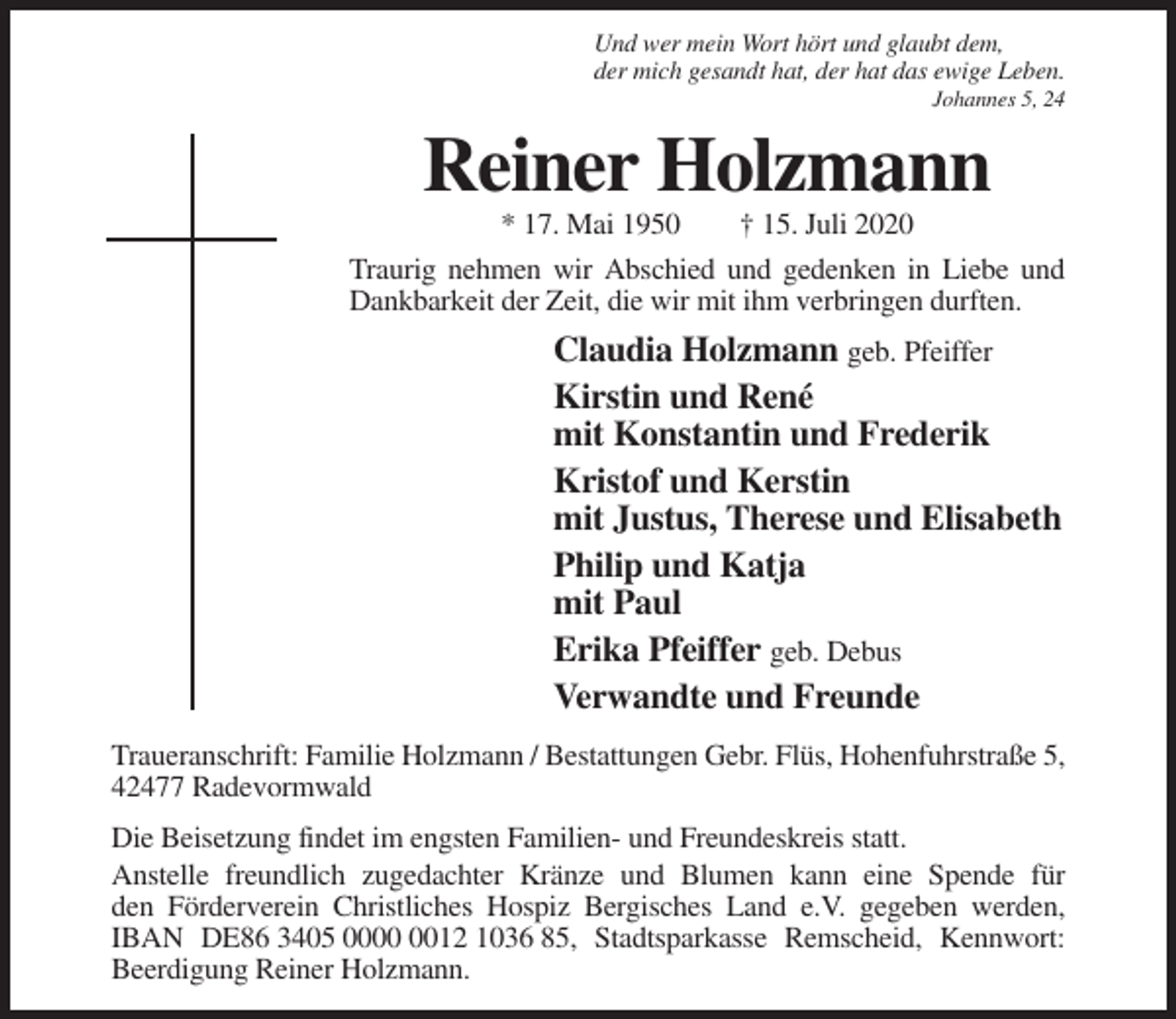 <p>Und wer mein Wort hört und glaubt dem,<br />der mich gesandt hat, der hat das ewige Leben.<br />Johannes 5, 24</p><p>Reiner Holzmann<br />* 17. Mai 1950</p><p>† 15. Juli 2020</p><p>Traurig nehmen wir Abschied und gedenken in Liebe und<br />Dankbarkeit der Zeit, die wir mit ihm verbringen durften.</p><p>Claudia Holzmann geb. Pfeiffer<br />Kirstin und René<br />mit Konstantin und Frederik<br />Kristof und Kerstin<br />mit Justus, Therese und Elisabeth<br />Philip und Katja<br />mit Paul<br />Erika Pfeiffer geb. Debus<br />Verwandte und Freunde<br />Traueranschrift: Familie Holzmann / Bestattungen Gebr. Flüs, Hohenfuhrstraße 5,<br />42477 Radevormwald<br />Die Beisetzung findet im engsten Familien- und Freundeskreis statt.<br />Anstelle freundlich zugedachter Kränze und Blumen kann eine Spende für<br />den Förderverein Christliches Hospiz Bergisches Land e.V. gegeben werden,<br />IBAN DE86 3405 0012 1036 85, Stadtsparkasse Remscheid, Kennwort:<br />Beerdigung Reiner Holzmann.</p>