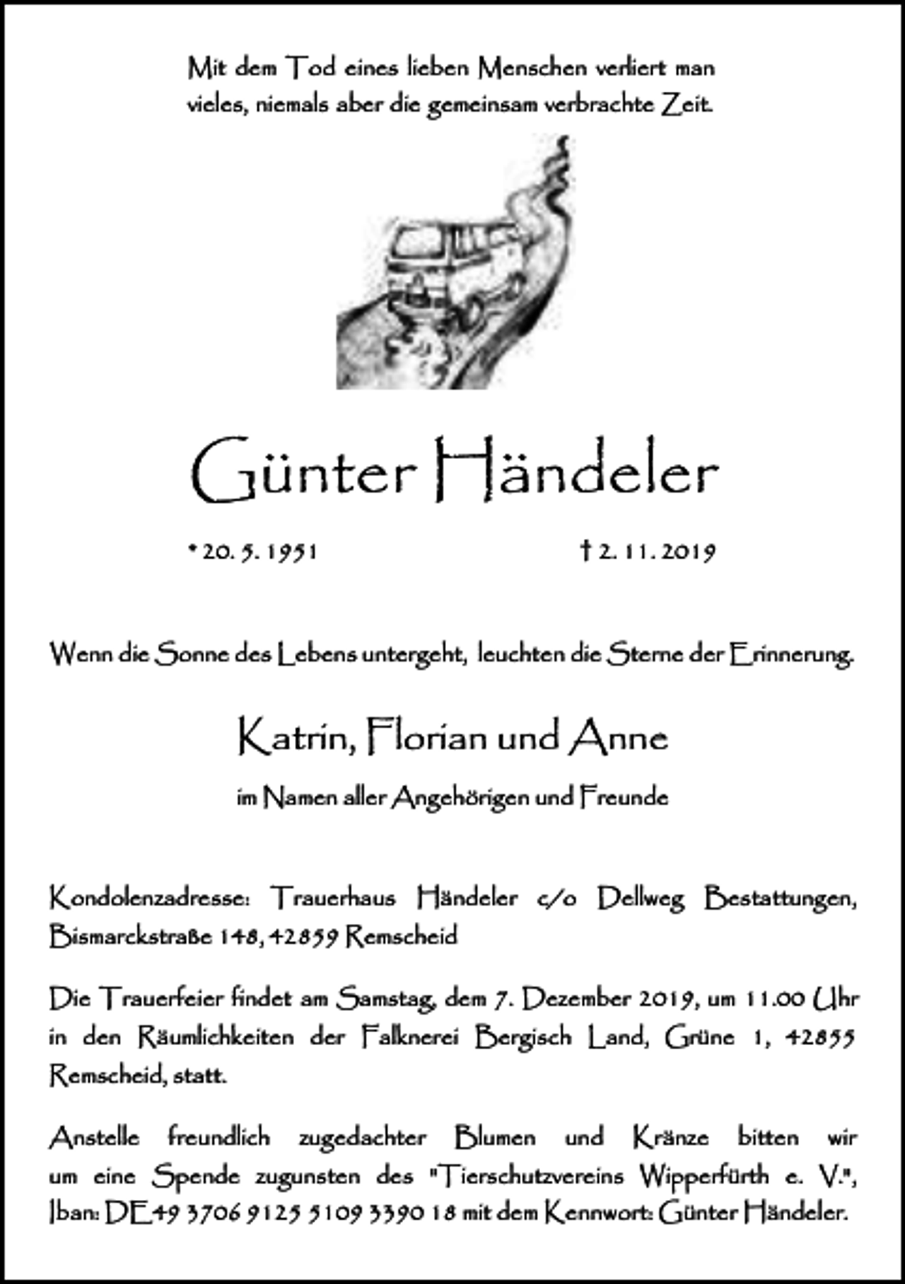 <p>Mit dem Tod eines lieben Menschen verliert man<br />vieles, niemals aber die gemeinsam verbrachte Zeit.</p><p>Günter Händeler<br />* 20. 5. 1951</p><p>† 2. 11. 2019</p><p>Wenn die Sonne des Lebens untergeht, leuchten die Sterne der Erinnerung.</p><p>Katrin, Florian und Anne<br />im Namen aller Angehörigen und Freunde</p><p>Kondolenzadresse: Trauerhaus Händeler c/o Dellweg Bestattungen,<br />Bismarckstraße 148, 42859 Remscheid<br />Die Trauerfeier findet am Samstag, dem 7. Dezember 2019, um 11.00 Uhr<br />in den Räumlichkeiten der Falknerei Bergisch Land, Grüne 1, 42855<br />Remscheid, statt.<br />Anstelle</p><p>freundlich</p><p>zugedachter</p><p>Blumen</p><p>und</p><p>Kränze</p><p>bitten</p><p>wir</p><p>um eine Spende zugunsten des "Tierschutzvereins Wipperfürth e. V.",<br />Iban: DE49 3706 912109 3390 18 mit dem Kennwort: Günter Händeler.</p>