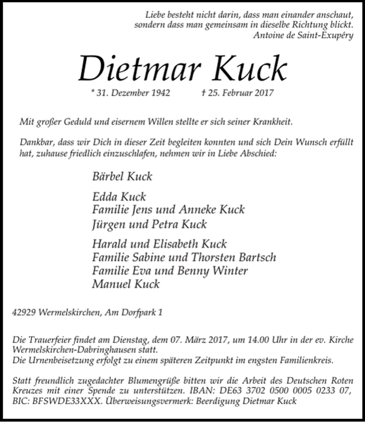 <p>Liebe besteht nicht darin, dass man einander anschaut,<br />sondern dass man gemeinsam in dieselbe Richtung blickt.<br />Antoine de Saint-Exupéry</p><p>Dietmar Kuck<br />* 31. Dezember 1942</p><p>† 25. Februar 2017</p><p>Mit großer Geduld und eisernem Willen stellte er sich seiner Krankheit.<br />Dankbar, dass wir Dich in dieser Zeit begleiten konnten und sich Dein Wunsch erfüllt<br />hat, zuhause friedlich einzuschlafen, nehmen wir in Liebe Abschied:</p><p>Bärbel Kuck<br />Edda Kuck<br />Familie Jens und Anneke Kuck<br />Jürgen und Petra Kuck<br />Harald und Elisabeth Kuck<br />Familie Sabine und Thorsten Bartsch<br />Familie Eva und Benny Winter<br />Manuel Kuck<br />42929 Wermelskirchen, Am Dorfpark 1<br />Die Trauerfeier findet am Dienstag, dem 07. März 2017, um 14.00 Uhr in der ev. Kirche<br />Wermelskirchen-Dabringhausen statt.<br />Die Urnenbeisetzung erfolgt zu einem späteren Zeitpunkt im engsten Familienkreis.<br />Statt freundlich zugedachter Blumengrüße bitten wir die Arbeit des Deutschen Roten<br />Kreuzes mit einer Spende zu unterstützen. IBAN: DE6702 0505 0233 07,<br />BIC: BFSWDE33XXX. Überweisungsvermerk: Beerdigung Dietmar Kuck</p>