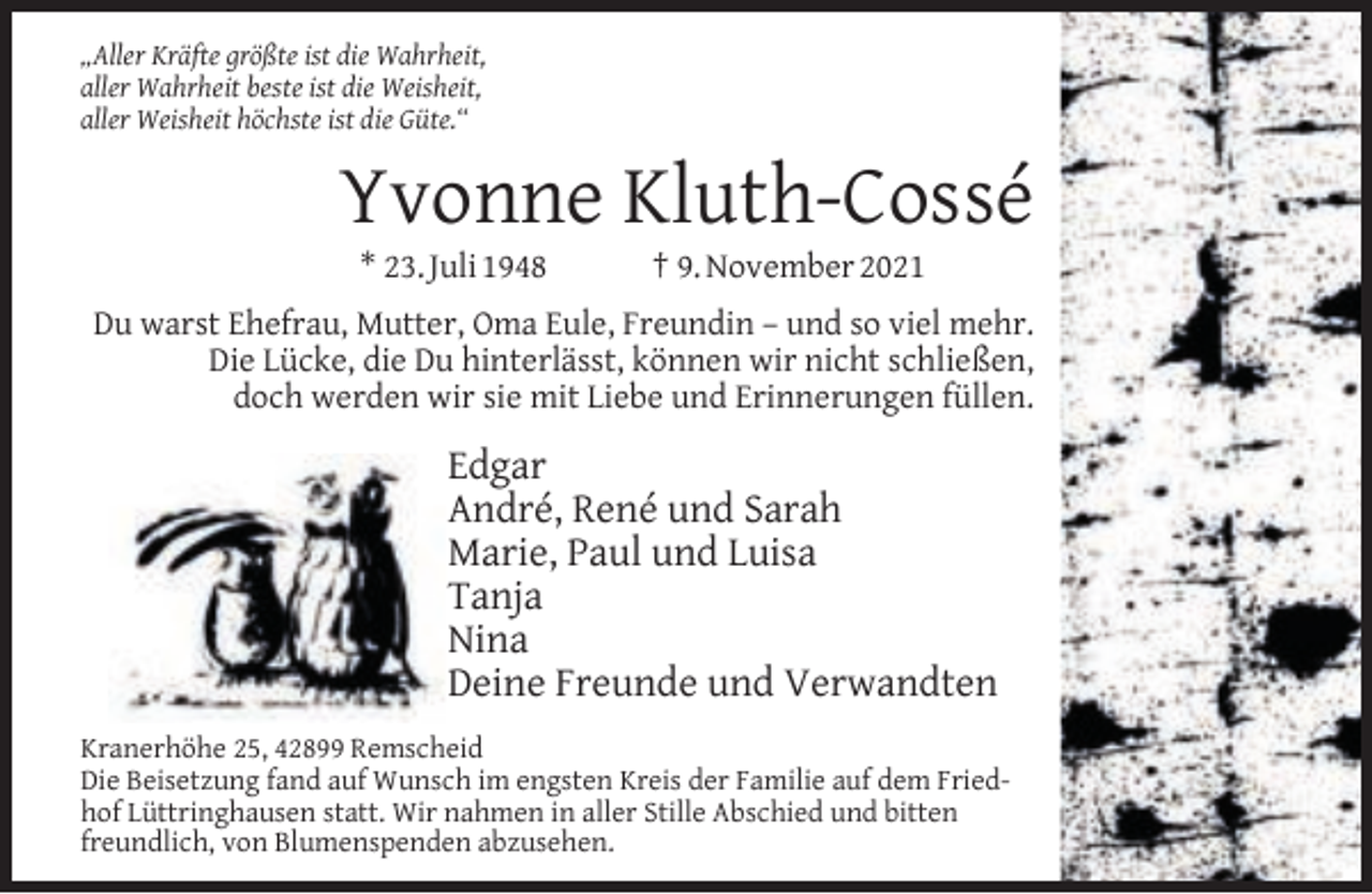<p>„Aller Kräfte größte ist die Wahrheit,<br />aller Wahrheit beste ist die Weisheit,<br />aller Weisheit höchste ist die Güte.“</p><p>Yvonne Kluth-Cossé<br />* 23. Juli 1948</p><p>† 9. November 2021</p><p>Du warst Ehefrau, Mutter, Oma Eule, Freundin – und so viel mehr.<br />Die Lücke, die Du hinterlässt, können wir nicht schließen,<br />doch werden wir sie mit Liebe und Erinnerungen füllen.</p><p>Edgar<br />André, René und Sarah<br />Marie, Paul und Luisa<br />Tanja<br />Nina<br />Deine Freunde und Verwandten<br />Kranerhöhe 25, 42899 Remscheid<br />Die Beisetzung fand auf Wunsch im engsten Kreis der Familie auf dem Friedhof Lüttringhausen statt. Wir nahmen in aller Stille Abschied und bitten<br />freundlich, von Blumenspenden abzusehen.</p>
