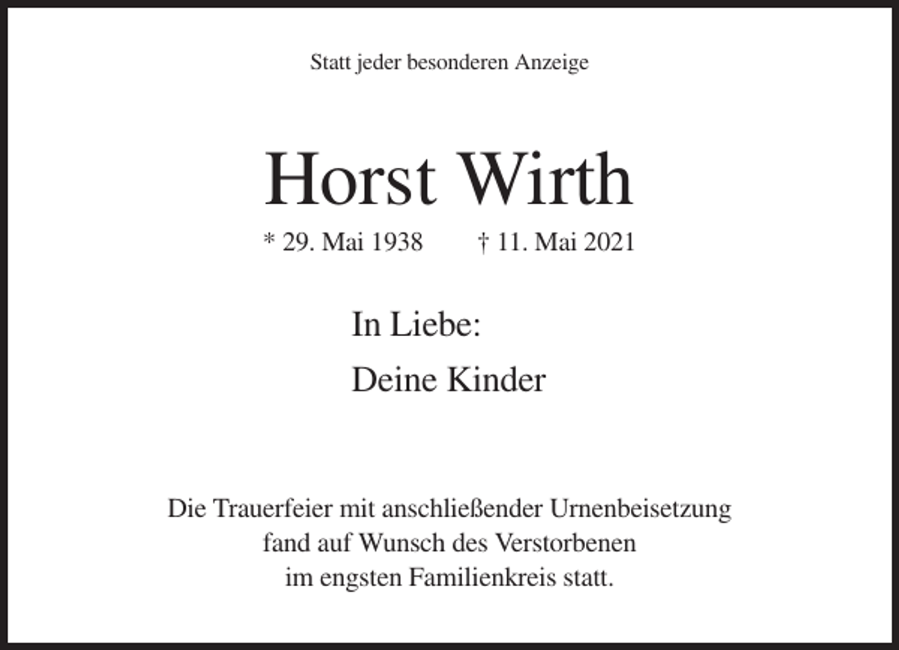 <p>Statt jeder besonderen Anzeige</p><p>Horst Wirth<br />* 29. Mai 1938</p><p>† 11. Mai 2021</p><p>In Liebe:<br />Deine Kinder</p><p>Die Trauerfeier mit anschließender Urnenbeisetzung<br />fand auf Wunsch des Verstorbenen<br />im engsten Familienkreis statt.</p>
