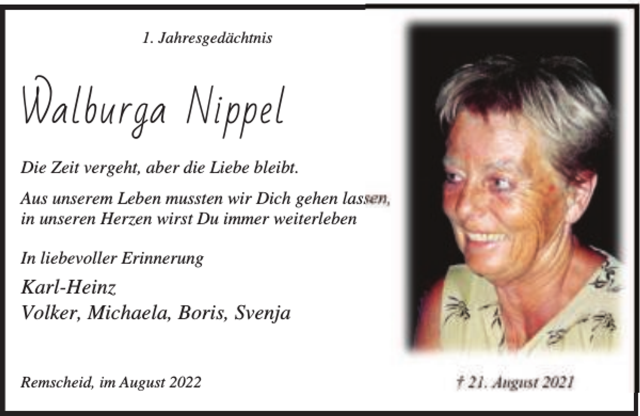 <p>1. Jahresgedächtnis</p><p>Walburga Nippel<br />Die Zeit vergeht, aber die Liebe bleibt.<br />Aus unserem Leben mussten wir Dich gehen lassen,<br />in unseren Herzen wirst Du immer weiterleben<br />In liebevoller Erinnerung</p><p>Karl-Heinz<br />Volker, Michaela, Boris, Svenja<br />Remscheid, im August 2022</p><p>† 21. August 2021</p>