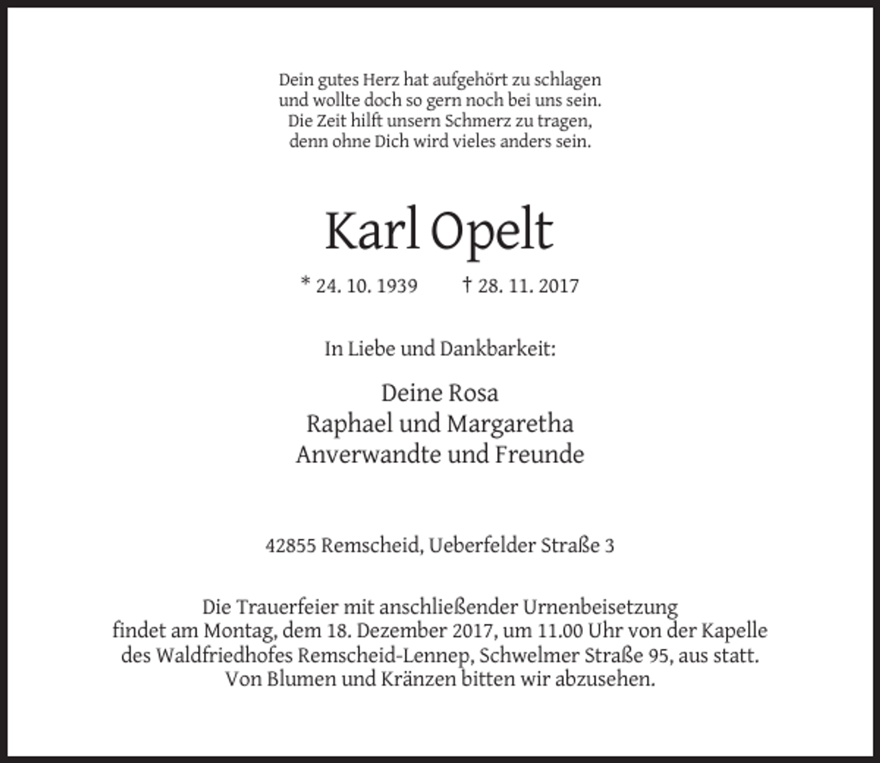 <p>Dein gutes Herz hat aufgehört zu schlagen<br />und wollte doch so gern noch bei uns sein.<br />Die Zeit hilft unsern Schmerz zu tragen,<br />denn ohne Dich wird vieles anders sein.</p><p>Karl Opelt<br />* 24. 10. 1939</p><p>† 28. 11. 2017</p><p>In Liebe und Dankbarkeit:</p><p>Deine Rosa<br />Raphael und Margaretha<br />Anverwandte und Freunde</p><p>42855 Remscheid, Ueberfelder Straße 3<br />Die Trauerfeier mit anschließender Urnenbeisetzung<br />findet am Montag, dem 18. Dezember 2017, um 11.00 Uhr von der Kapelle<br />des Waldfriedhofes Remscheid-Lennep, Schwelmer Straße 95, aus statt.<br />Von Blumen und Kränzen bitten wir abzusehen.</p>