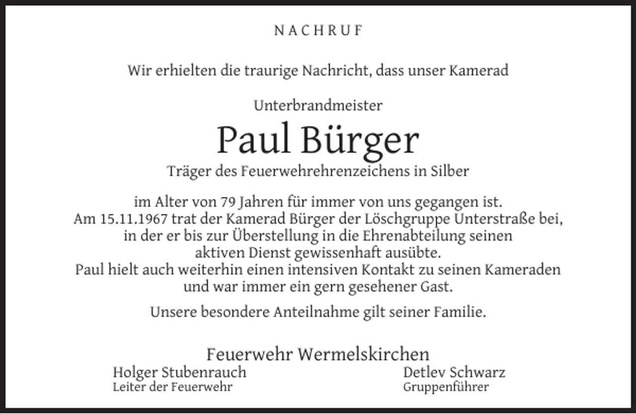 <p>NACHRUF<br />Wir erhielten die traurige Nachricht, dass unser Kamerad<br />Unterbrandmeister</p><p>Paul Bürger</p><p>Träger des Feuerwehrehrenzeichens in Silber<br />im Alter von 79 Jahren für immer von uns gegangen ist.<br />Am 15.11.1967 trat der Kamerad Bürger der Löschgruppe Unterstraße bei,<br />in der er bis zur Überstellung in die Ehrenabteilung seinen<br />aktiven Dienst gewissenhaft ausübte.<br />Paul hielt auch weiterhin einen intensiven Kontakt zu seinen Kameraden<br />und war immer ein gern gesehener Gast.<br />Unsere besondere Anteilnahme gilt seiner Familie.</p><p>Feuerwehr Wermelskirchen</p><p>Holger Stubenrauch</p><p>Leiter der Feuerwehr</p><p>Detlev Schwarz<br />Gruppenführer</p>