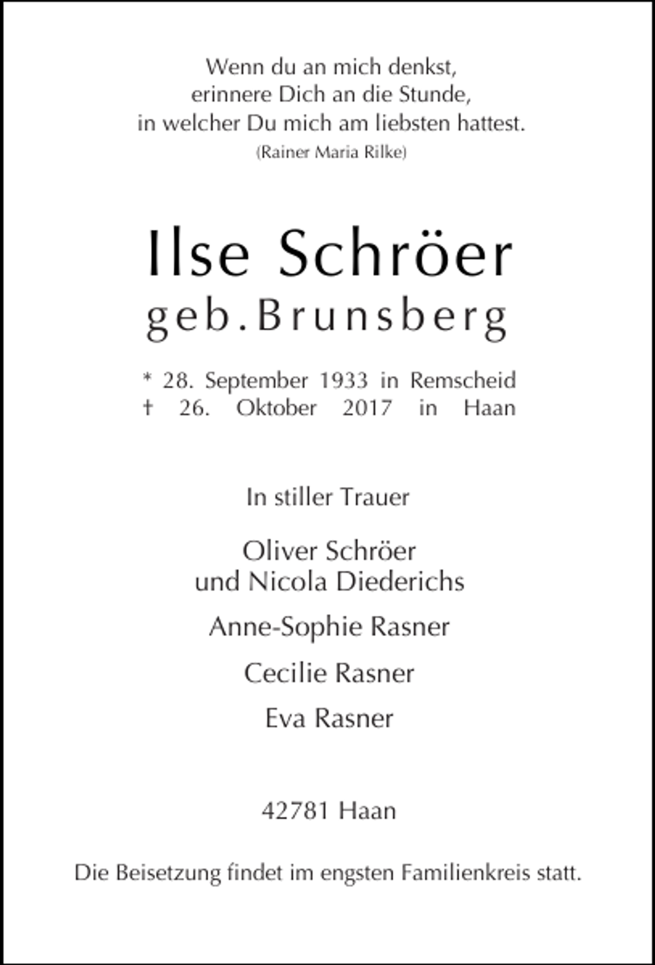 <p>Wenn du an mich denkst,<br />erinnere Dich an die Stunde,<br />in welcher Du mich am liebsten hattest.<br />(Rainer Maria Rilke)</p><p>Ilse Schröer<br />geb.Brunsberg</p><p>* 28. September 1933 in Remscheid<br />† 26. Oktober 2017 in Haan</p><p>In stiller Trauer</p><p>Oliver Schröer<br />und Nicola Diederichs<br />Anne-Sophie Rasner<br />Cecilie Rasner<br />Eva Rasner<br />42781 Haan<br />Die Beisetzung findet im engsten Familienkreis statt.</p>
