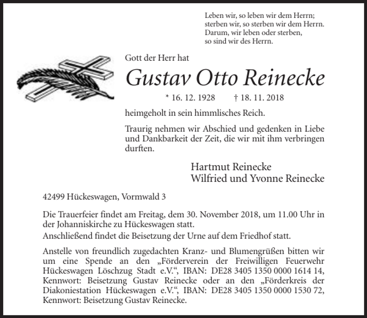 <p>Leben wir, so leben wir dem Herrn;<br />sterben wir, so sterben wir dem Herrn.<br />Darum, wir leben oder sterben,<br />so sind wir des Herrn.</p><p>Gott der Herr hat</p><p>Gustav Otto Reinecke<br />* 16. 12. 1928</p><p>† 18. 11. 2018</p><p>heimgeholt in sein himmlisches Reich.<br />Traurig nehmen wir Abschied und gedenken in Liebe<br />und Dankbarkeit der Zeit, die wir mit ihm verbringen<br />durften.</p><p>Hartmut Reinecke<br />Wilfried und Yvonne Reinecke<br />42499 Hückeswagen, Vormwald 3<br />Die Trauerfeier findet am Freitag, dem 30. November 2018, um 11.00 Uhr in<br />der Johanniskirche zu Hückeswagen statt.<br />Anschließend findet die Beisetzung der Urne auf dem Friedhof statt.<br />Anstelle von freundlich zugedachten Kranz- und Blumengrüßen bitten wir<br />um eine Spende an den „Förderverein der Freiwilligen Feuerwehr<br />Hückeswagen Löschzug Stadt e.V.“, IBAN: DE28 3405 135000 16,<br />Kennwort: Beisetzung Gustav Reinecke oder an den „Förderkreis der<br />Diakoniestation Hückeswagen e.V.“, IBAN: DE28 3405 135000 1530 72,<br />Kennwort: Beisetzung Gustav Reinecke.</p>