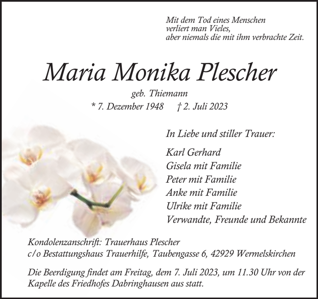 <p>Mit dem Tod eines Menschen<br />verliert man Vieles,<br />aber niemals die mit ihm verbrachte Zeit.</p><p>Maria Monika Plescher<br />geb. Thiemann<br />* 7. Dezember 1948 † 2. Juli 2023</p><p>In Liebe und stiller Trauer:<br />Karl Gerhard<br />Gisela mit Familie<br />Peter mit Familie<br />Anke mit Familie<br />Ulrike mit Familie<br />Verwandte, Freunde und Bekannte<br />Kondolenzanschrift: Trauerhaus Plescher<br />c/o Bestattungshaus Trauerhilfe, Taubengasse 6, 42929 Wermelskirchen<br />Die Beerdigung findet am Freitag, dem 7. Juli 2023, um 11.30 Uhr von der<br />Kapelle des Friedhofes Dabringhausen aus statt.</p>