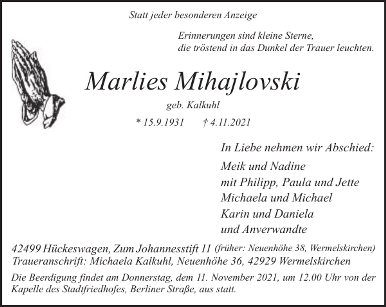 <p>Statt jeder besonderen Anzeige<br />Erinnerungen sind kleine Sterne,<br />die tröstend in das Dunkel der Trauer leuchten.</p><p>Marlies Mihajlovski<br />geb. Kalkuhl</p><p>* 15.9.1931</p><p>† 4.11.2021</p><p>In Liebe nehmen wir Abschied:<br />Meik und Nadine<br />mit Philipp, Paula und Jette<br />Michaela und Michael<br />Karin und Daniela<br />und Anverwandte<br />42499 Hückeswagen, Zum Johannesstift 11 (früher: Neuenhöhe 38, Wermelskirchen)<br />Traueranschrift: Michaela Kalkuhl, Neuenhöhe 36, 42929 Wermelskirchen<br />Die Beerdigung findet am Donnerstag, dem 11. November 2021, um 12.00 Uhr von der<br />Kapelle des Stadtfriedhofes, Berliner Straße, aus statt.</p>