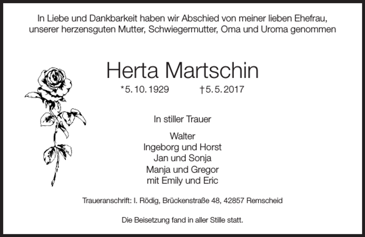 <p>In Liebe und Dankbarkeit haben wir Abschied von meiner lieben Ehefrau,<br />unserer herzensguten Mutter, Schwiegermutter, Oma und Uroma genommen</p><p>Herta Martschin<br />* 5. 10. 1929</p><p>† 5. 5. 2017</p><p>In stiller Trauer<br />Walter<br />Ingeborg und Horst<br />Jan und Sonja<br />Manja und Gregor<br />mit Emily und Eric<br />Traueranschrift: I. Rödig, Brückenstraße 48, 42857 Remscheid<br />Die Beisetzung fand in aller Stille statt.</p>
