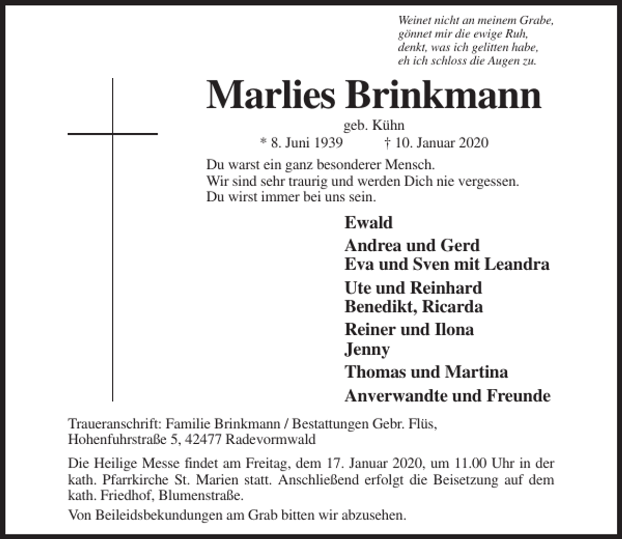 <p>Weinet nicht an meinem Grabe,<br />gönnet mir die ewige Ruh,<br />denkt, was ich gelitten habe,<br />eh ich schloss die Augen zu.</p><p>Marlies Brinkmann<br />geb. Kühn<br />* 8. Juni 1939<br />† 10. Januar 2020<br />Du warst ein ganz besonderer Mensch.<br />Wir sind sehr traurig und werden Dich nie vergessen.<br />Du wirst immer bei uns sein.</p><p>Ewald<br />Andrea und Gerd<br />Eva und Sven mit Leandra<br />Ute und Reinhard<br />Benedikt, Ricarda<br />Reiner und Ilona<br />Jenny<br />Thomas und Martina<br />Anverwandte und Freunde<br />Traueranschrift: Familie Brinkmann / Bestattungen Gebr. Flüs,<br />Hohenfuhrstraße 5, 42477 Radevormwald<br />Die Heilige Messe findet am Freitag, dem 17. Januar 2020, um 11.00 Uhr in der<br />kath. Pfarrkirche St. Marien statt. Anschließend erfolgt die Beisetzung auf dem<br />kath. Friedhof, Blumenstraße.<br />Von Beileidsbekundungen am Grab bitten wir abzusehen.</p>