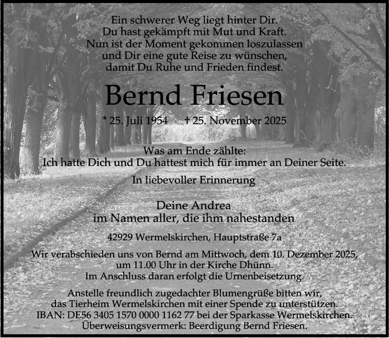 <p>Ein schwerer Weg liegt hinter Dir.<br />Du hast gekämpft mit Mut und Kraft.<br />Nun ist der Moment gekommen loszulassen<br />und Dir eine gute Reise zu wünschen,<br />damit Du Ruhe und Frieden findest.</p><p>Bernd Friesen</p><p>* 25. Juli 1954</p><p>† 25. November 2025</p><p>Was am Ende zählte:<br />Ich hatte Dich und Du hattest mich für immer an Deiner Seite.<br />In liebevoller Erinnerung</p><p>Deine Andrea<br />im Namen aller, die ihm nahestanden<br />42929 Wermelskirchen, Hauptstraße 7a<br />Wir verabschieden uns von Bernd am Mittwoch, dem 10. Dezember 2025,<br />um 11.00 Uhr in der Kirche Dhünn.<br />Im Anschluss daran erfolgt die Urnenbeisetzung.<br />Anstelle freundlich zugedachter Blumengrüße bitten wir,<br />das Tierheim Wermelskirchen mit einer Spende zu unterstützen.<br />IBAN: DE56 3405 157000 1162 77 bei der Sparkasse Wermelskirchen.<br />Überweisungsvermerk: Beerdigung Bernd Friesen.</p>