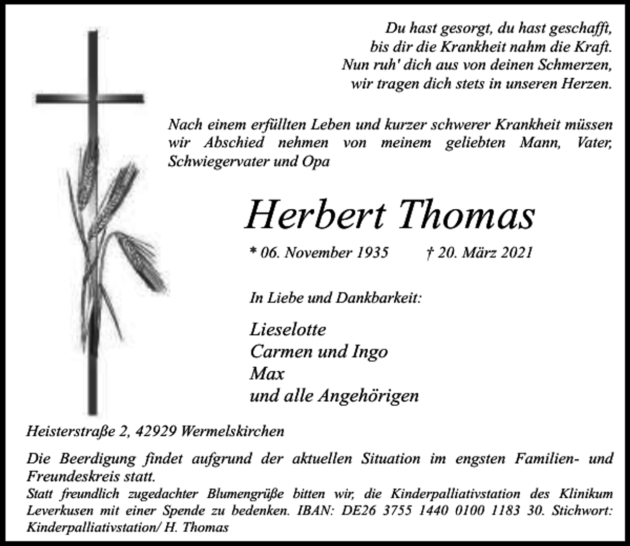 <p>Du hast gesorgt, du hast geschafft,<br />bis dir die Krankheit nahm die Kraft.<br />Nun ruh' dich aus von deinen Schmerzen,<br />wir tragen dich stets in unseren Herzen.<br />Nach einem erfüllten Leben und kurzer schwerer Krankheit müssen<br />wir Abschied nehmen von meinem geliebten Mann, Vater,<br />Schwiegervater und Opa</p><p>Herbert Thomas<br />* 06. November 1935</p><p>† 20. März 2021</p><p>In Liebe und Dankbarkeit:</p><p>Lieselotte<br />Carmen und Ingo<br />Max<br />und alle Angehörigen<br />Heisterstraße 2, 42929 Wermelskirchen<br />Die Beerdigung findet aufgrund der aktuellen Situation im engsten Familien- und<br />Freundeskreis statt.</p><p>Statt freundlich zugedachter Blumengrüße bitten wir, die Kinderpalliativstation des Klinikum<br />Leverkusen mit einer Spende zu bedenken. IBAN: DE26 3755 144100 1180. Stichwort:<br />Kinderpalliativstation/ H. Thomas</p>