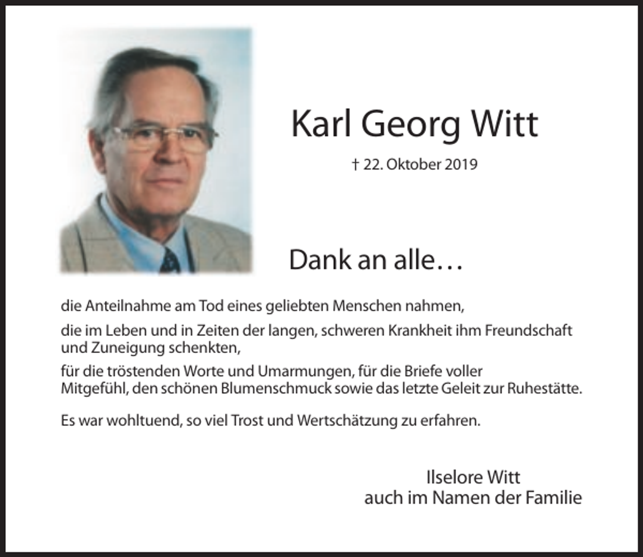 <p>Karl Georg Witt<br />† 22. Oktober 2019</p><p>Dank an alle…<br />die Anteilnahme am Tod eines geliebten Menschen nahmen,<br />die im Leben und in Zeiten der langen, schweren Krankheit ihm Freundschaft<br />und Zuneigung schenkten,<br />für die tröstenden Worte und Umarmungen, für die Briefe voller<br />Mitgefühl, den schönen Blumenschmuck sowie das letzte Geleit zur Ruhestätte.<br />Es war wohltuend, so viel Trost und Wertschätzung zu erfahren.</p><p>Ilselore Witt<br />auch im Namen der Familie</p>