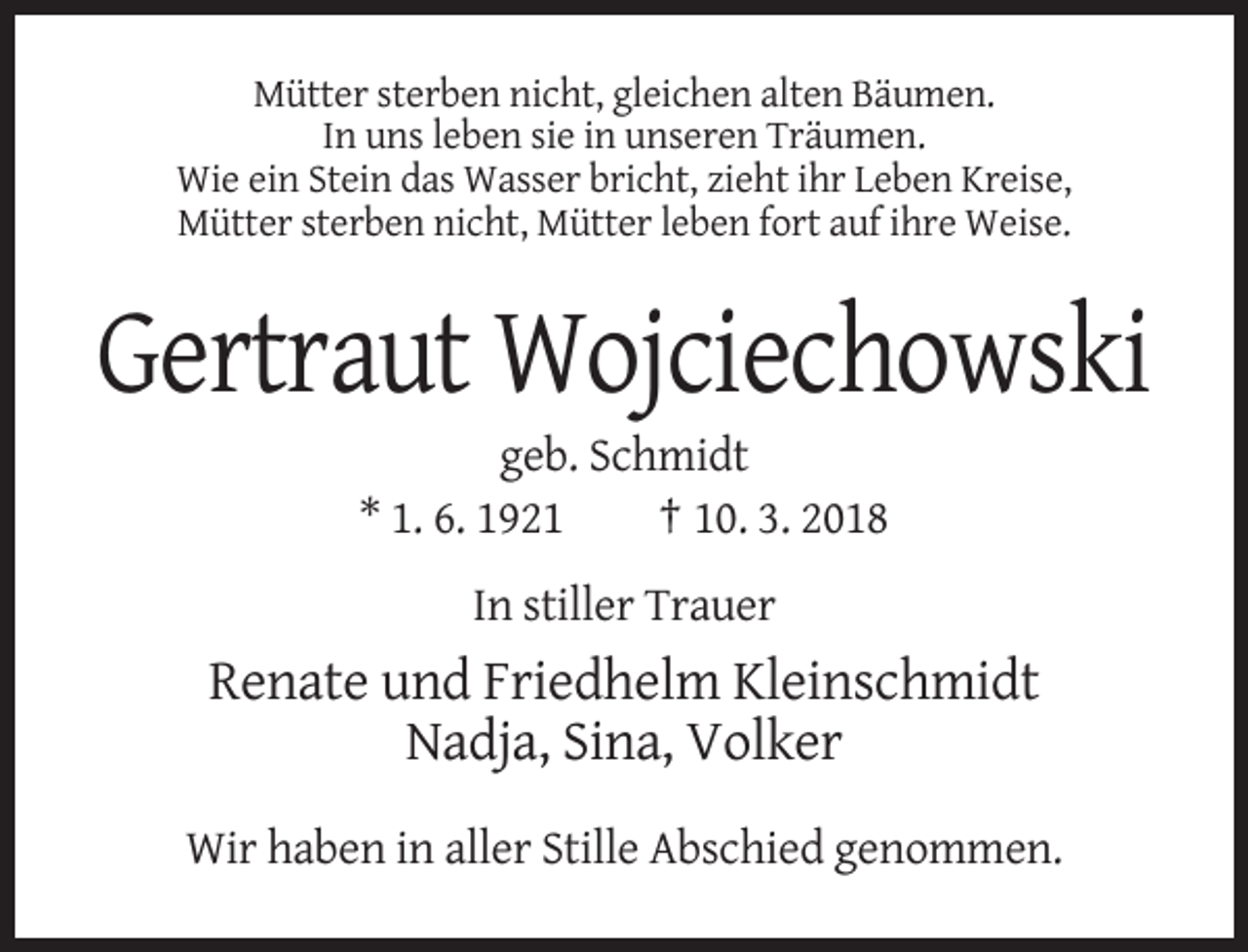 <p>Mütter sterben nicht, gleichen alten Bäumen.<br />In uns leben sie in unseren Träumen.<br />Wie ein Stein das Wasser bricht, zieht ihr Leben Kreise,<br />Mütter sterben nicht, Mütter leben fort auf ihre Weise.</p><p>Gertraut Wojciechowski<br />geb. Schmidt<br />* 1. 6. 1921<br />† 10. 3. 2018<br />In stiller Trauer</p><p>Renate und Friedhelm Kleinschmidt<br />Nadja, Sina, Volker<br />Wir haben in aller Stille Abschied genommen.</p>
