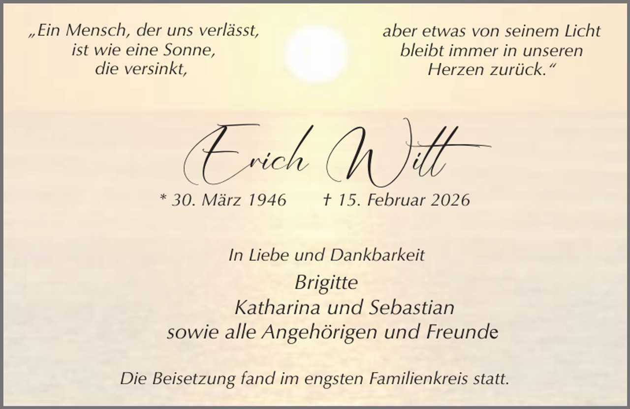 <p>„Ein Mensch, der uns verlässt,<br />ist wie eine Sonne,<br />die versinkt,</p><p>aber etwas von seinem Licht<br />bleibt immer in unseren<br />Herzen zurück.“</p><p>Erich Witt</p><p>* 30. März 1946</p><p>† 15. Februar 2026</p><p>In Liebe und Dankbarkeit</p><p>Brigitte<br />Katharina und Sebastian<br />sowie alle Angehörigen und Freunde<br />Die Beisetzung fand im engsten Familienkreis statt.</p>