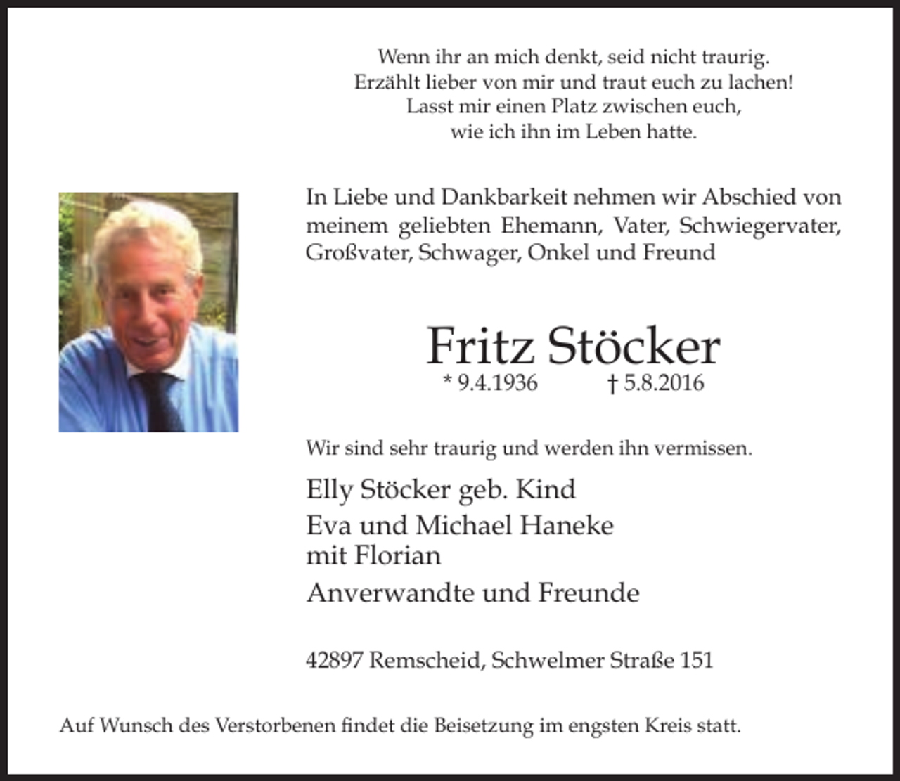 <p>Wenn ihr an mich denkt, seid nicht traurig.<br />Erzählt lieber von mir und traut euch zu lachen!<br />Lasst mir einen Platz zwischen euch,<br />wie ich ihn im Leben hatte.</p><p>In Liebe und Dankbarkeit nehmen wir Abschied von<br />meinem geliebten Ehemann, Vater, Schwiegervater,<br />Großvater, Schwager, Onkel und Freund</p><p>Fritz Stöcker<br />* 9.4.1936</p><p>† 5.8.2016</p><p>Wir sind sehr traurig und werden ihn vermissen.</p><p>Elly Stöcker geb. Kind<br />Eva und Michael Haneke<br />mit Florian<br />Anverwandte und Freunde<br />42897 Remscheid, Schwelmer Straße 151<br />Auf Wunsch des Verstorbenen findet die Beisetzung im engsten Kreis statt.</p>