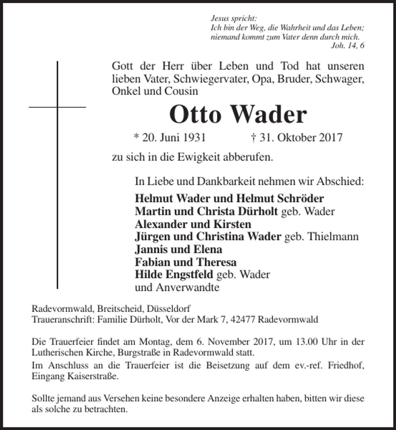 <p>Jesus spricht:<br />Ich bin der Weg, die Wahrheit und das Leben;<br />niemand kommt zum Vater denn durch mich.<br />Joh. 14, 6</p><p>Gott der Herr über Leben und Tod hat unseren<br />lieben Vater, Schwiegervater, Opa, Bruder, Schwager,<br />Onkel und Cousin</p><p>Otto Wader<br />* 20. Juni 1931</p><p>† 31. Oktober 2017</p><p>zu sich in die Ewigkeit abberufen.<br />In Liebe und Dankbarkeit nehmen wir Abschied:<br />Helmut Wader und Helmut Schröder<br />Martin und Christa Dürholt geb. Wader<br />Alexander und Kirsten<br />Jürgen und Christina Wader geb. Thielmann<br />Jannis und Elena<br />Fabian und Theresa<br />Hilde Engstfeld geb. Wader<br />und Anverwandte<br />Radevormwald, Breitscheid, Düsseldorf<br />Traueranschrift: Familie Dürholt, Vor der Mark 7, 42477 Radevormwald<br />Die Trauerfeier findet am Montag, dem 6. November 2017, um 13.00 Uhr in der<br />Lutherischen Kirche, Burgstraße in Radevormwald statt.<br />Im Anschluss an die Trauerfeier ist die Beisetzung auf dem ev.-ref. Friedhof,<br />Eingang Kaiserstraße.<br />Sollte jemand aus Versehen keine besondere Anzeige erhalten haben, bitten wir diese<br />als solche zu betrachten.</p>