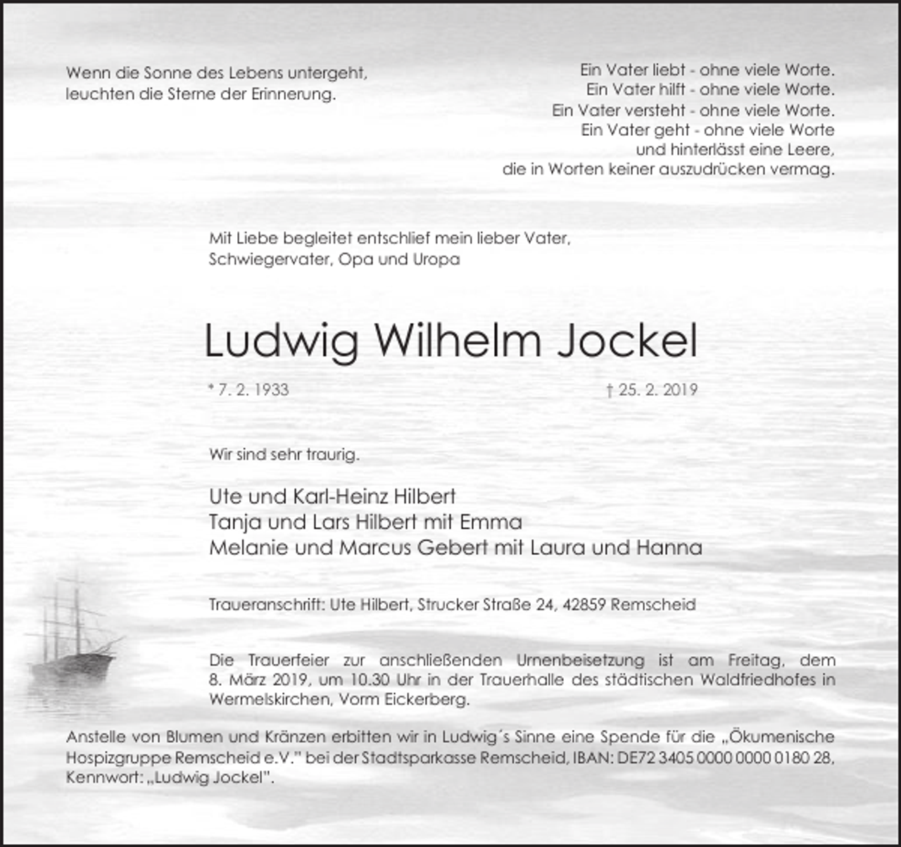 <p>Wenn die Sonne des Lebens untergeht,<br />leuchten die Sterne der Erinnerung.</p><p>Ein Vater liebt - ohne viele Worte.<br />Ein Vater hilft - ohne viele Worte.<br />Ein Vater versteht - ohne viele Worte.<br />Ein Vater geht - ohne viele Worte<br />und hinterlässt eine Leere,<br />die in Worten keiner auszudrücken vermag.</p><p>Mit Liebe begleitet entschlief mein lieber Vater,<br />Schwiegervater, Opa und Uropa</p><p>Ludwig Wilhelm Jockel<br />* 7. 2. 1933</p><p>† 25. 2. 2019</p><p>Wir sind sehr traurig.</p><p>Ute und Karl-Heinz Hilbert<br />Tanja und Lars Hilbert mit Emma<br />Melanie und Marcus Gebert mit Laura und Hanna<br />Traueranschrift: Ute Hilbert, Strucker Straße 24, 42859 Remscheid<br />Die Trauerfeier zur anschließenden Urnenbeisetzung ist am Freitag, dem<br />8. März 2019, um 10.30 Uhr in der Trauerhalle des städtischen Waldfriedhofes in<br />Wermelskirchen, Vorm Eickerberg.<br />Anstelle von Blumen und Kränzen erbitten wir in Ludwig´s Sinne eine Spende für die „Ökumenische<br />Hospizgruppe Remscheid e.V.” bei der Stadtsparkasse Remscheid, IBAN: DE72 3405 0180 28,<br />Kennwort: „Ludwig Jockel”.</p>