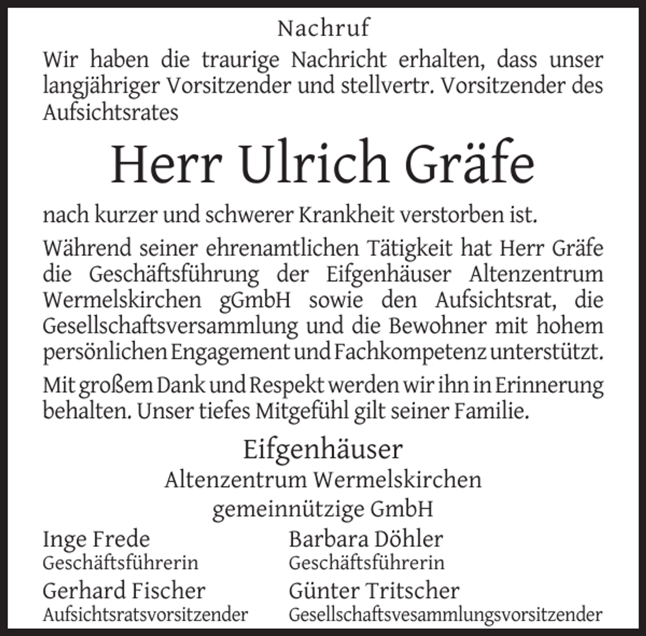 <p>Nachruf<br />Wir haben die traurige Nachricht erhalten, dass unser<br />langjähriger Vorsitzender und stellvertr. Vorsitzender des<br />Aufsichtsrates</p><p>Herr Ulrich Gräfe</p><p>nach kurzer und schwerer Krankheit verstorben ist.<br />Während seiner ehrenamtlichen Tätigkeit hat Herr Gräfe<br />die Geschäftsführung der Eifgenhäuser Altenzentrum<br />Wermelskirchen gGmbH sowie den Aufsichtsrat, die<br />Gesellschaftsversammlung und die Bewohner mit hohem<br />persönlichen Engagement und Fachkompetenz unterstützt.<br />Mit großem Dank und Respekt werden wir ihn in Erinnerung<br />behalten. Unser tiefes Mitgefühl gilt seiner Familie.</p><p>Eifgenhäuser</p><p>Altenzentrum Wermelskirchen<br />gemeinnützige GmbH<br />Inge Frede<br />Barbara Döhler<br />Geschäftsführerin</p><p>Geschäftsführerin</p><p>Aufsichtsratsvorsitzender</p><p>Gesellschaftsvesammlungsvorsitzender</p><p>Gerhard Fischer</p><p>Günter Tritscher</p>