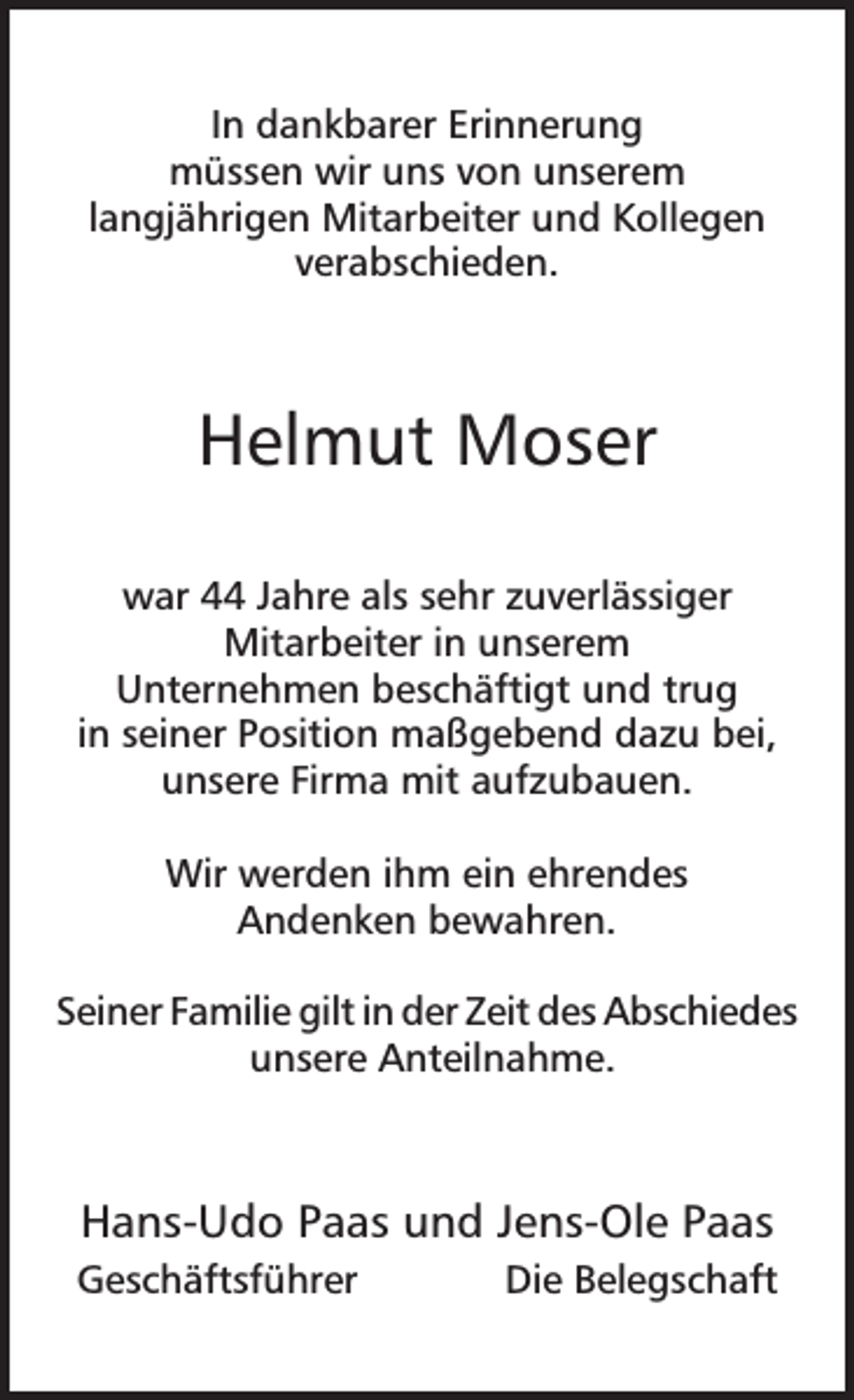 <p>In dankbarer Erinnerung<br />müssen wir uns von unserem<br />langjährigen Mitarbeiter und Kollegen<br />verabschieden.</p><p>Helmut Moser<br />war 44 Jahre als sehr zuverlässiger<br />Mitarbeiter in unserem<br />Unternehmen beschäftigt und trug<br />in seiner Position maßgebend dazu bei,<br />unsere Firma mit aufzubauen.<br />Wir werden ihm ein ehrendes<br />Andenken bewahren.<br />Seiner Familie gilt in der Zeit des Abschiedes<br />unsere Anteilnahme.</p><p>Hans-Udo Paas und Jens-Ole Paas<br />Geschäftsführer</p><p>Die Belegschaft</p>