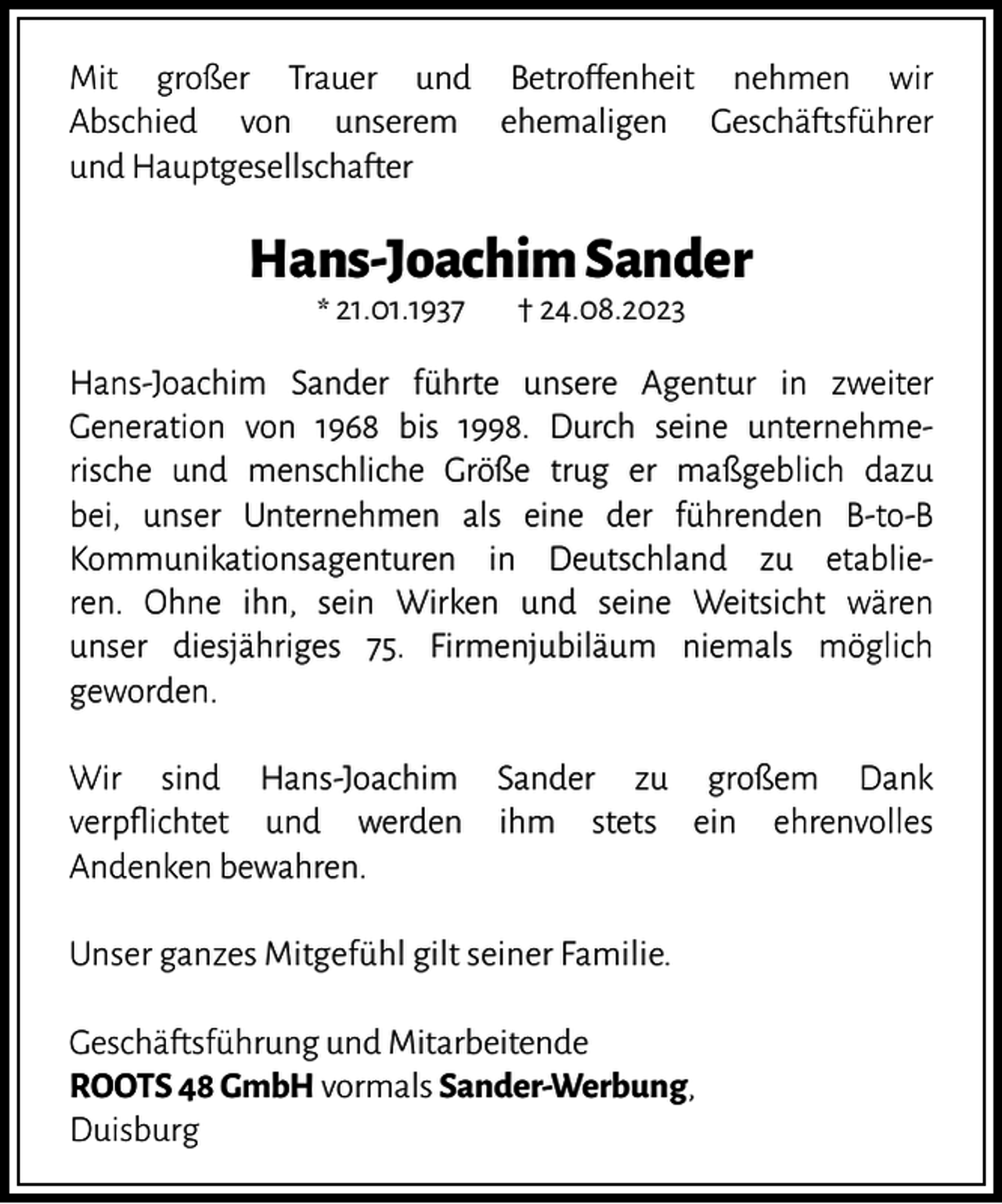 <p>Mit großer Trauer und Betroffenheit nehmen wir<br />Abschied von unserem ehemaligen Geschäftsführer<br />und Hauptgesellschafter</p><p>Hans-Joachim Sander<br />* 21.01.1937</p><p>† 24.08.2023</p><p>Hans-Joachim Sander führte unsere Agentur in zweiter<br />Generation von 1968 bis 1998. Durch seine unternehmerische und menschliche Größe trug er maßgeblich dazu<br />bei, unser Unternehmen als eine der führenden B-to-B<br />Kommunikationsagenturen in Deutschland zu etablieren. Ohne ihn, sein Wirken und seine Weitsicht wären<br />unser diesjähriges 75. Firmenjubiläum niemals möglich<br />geworden.<br />Wir sind Hans-Joachim Sander zu großem Dank<br />verpflichtet und werden ihm stets ein ehrenvolles<br />Andenken bewahren.<br />Unser ganzes Mitgefühl gilt seiner Familie.<br />Geschäftsführung und Mitarbeitende<br />ROOTS 48 GmbH vormals Sander-Werbung,<br />Duisburg</p>