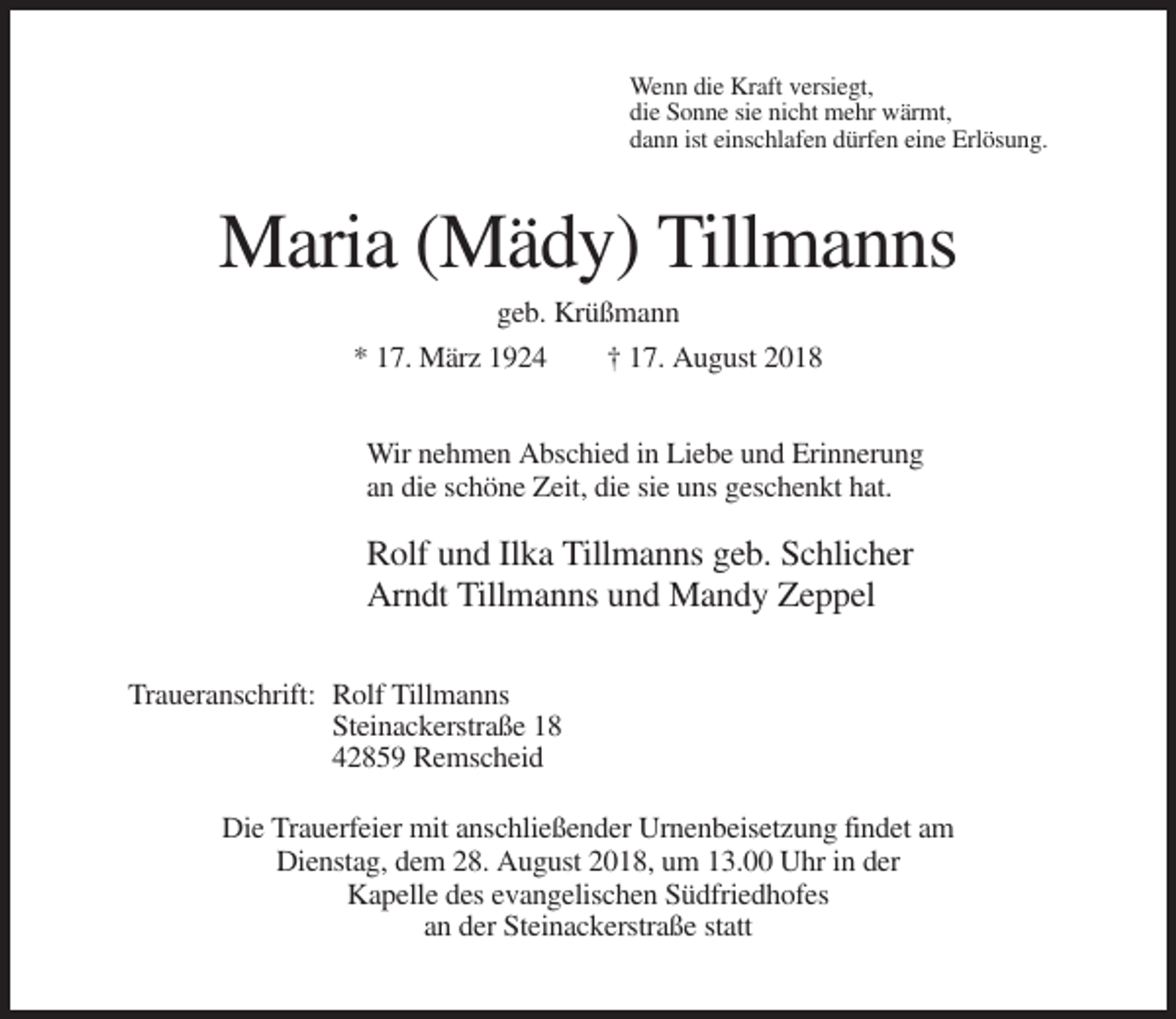 <p>Wenn die Kraft versiegt,<br />die Sonne sie nicht mehr wärmt,<br />dann ist einschlafen dürfen eine Erlösung.</p><p>Maria (Mädy) Tillmanns<br />geb. Krüßmann<br />* 17. März 1924<br />† 17. August 2018<br />Wir nehmen Abschied in Liebe und Erinnerung<br />an die schöne Zeit, die sie uns geschenkt hat.</p><p>Rolf und Ilka Tillmanns geb. Schlicher<br />Arndt Tillmanns und Mandy Zeppel<br />Traueranschrift: Rolf Tillmanns<br />Steinackerstraße 18<br />42859 Remscheid<br />Die Trauerfeier mit anschließender Urnenbeisetzung findet am<br />Dienstag, dem 28. August 2018, um 13.00 Uhr in der<br />Kapelle des evangelischen Südfriedhofes<br />an der Steinackerstraße statt</p>