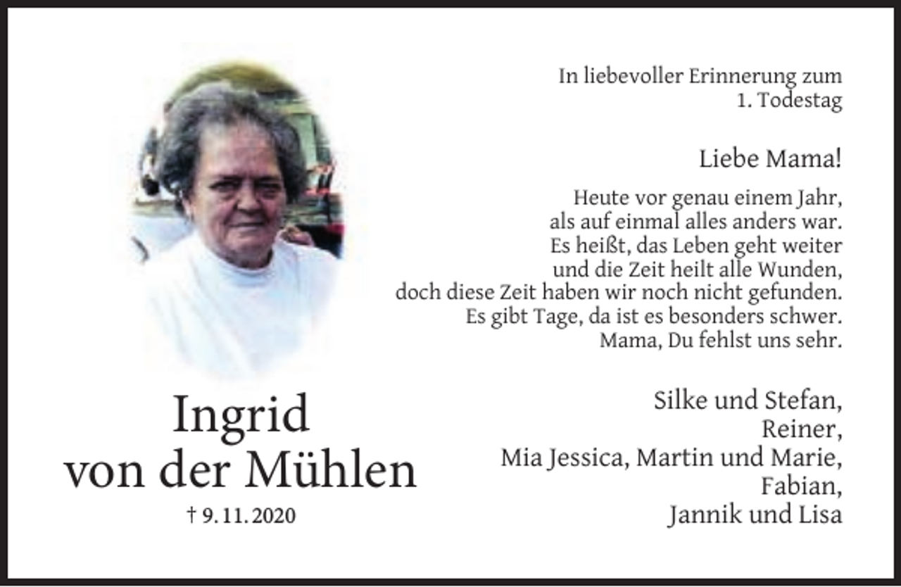 <p>In liebevoller Erinnerung zum<br />1. Todestag</p><p>Liebe Mama!<br />Heute vor genau einem Jahr,<br />als auf einmal alles anders war.<br />Es heißt, das Leben geht weiter<br />und die Zeit heilt alle Wunden,<br />doch diese Zeit haben wir noch nicht gefunden.<br />Es gibt Tage, da ist es besonders schwer.<br />Mama, Du fehlst uns sehr.</p><p>Ingrid<br />von der Mühlen<br />† 9. 11. 2020</p><p>Silke und Stefan,<br />Reiner,<br />Mia Jessica, Martin und Marie,<br />Fabian,<br />Jannik und Lisa</p>