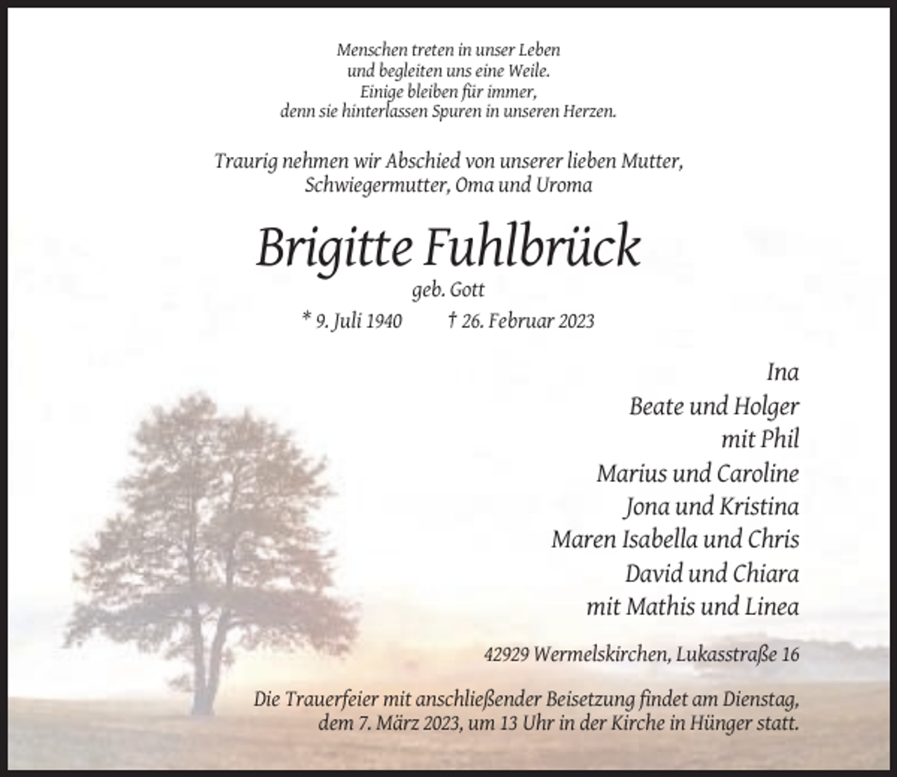 <p>Menschen treten in unser Leben<br />und begleiten uns eine Weile.<br />Einige bleiben für immer,<br />denn sie hinterlassen Spuren in unseren Herzen.</p><p>Traurig nehmen wir Abschied von unserer lieben Mutter,<br />Schwiegermutter, Oma und Uroma</p><p>Brigitte Fuhlbrück<br />* 9. Juli 1940</p><p>geb. Gott<br />† 26. Februar 2023</p><p>Ina<br />Beate und Holger<br />mit Phil<br />Marius und Caroline<br />Jona und Kristina<br />Maren Isabella und Chris<br />David und Chiara<br />mit Mathis und Linea<br />42929 Wermelskirchen, Lukasstraße 16<br />Die Trauerfeier mit anschließender Beisetzung findet am Dienstag,<br />dem 7. März 2023, um 13 Uhr in der Kirche in Hünger statt.</p>