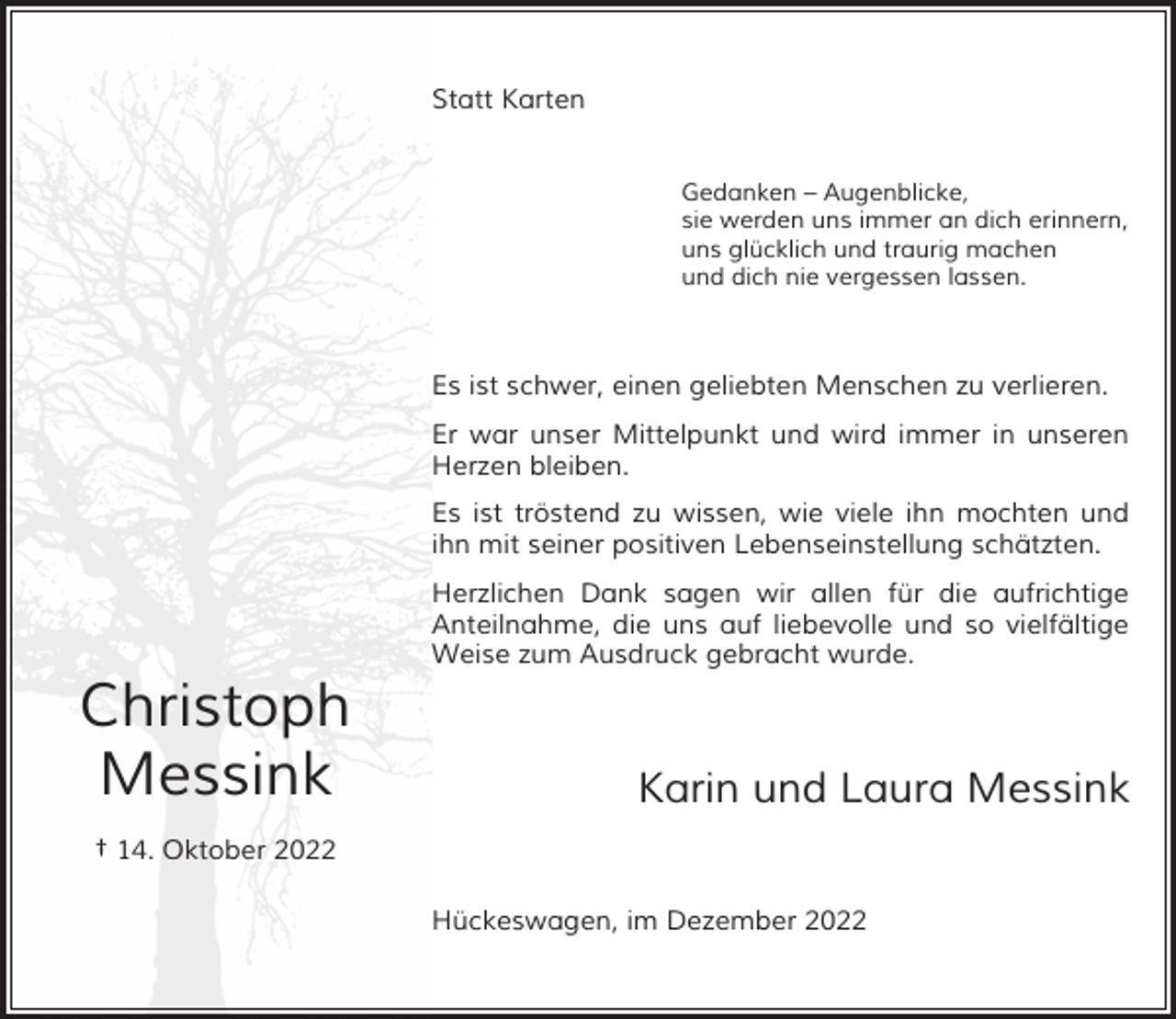 <p>Statt Karten<br />Gedanken – Augenblicke,<br />sie werden uns immer an dich erinnern,<br />uns glücklich und traurig machen<br />und dich nie vergessen lassen.</p><p>Es ist schwer, einen geliebten Menschen zu verlieren.<br />Er war unser Mittelpunkt und wird immer in unseren<br />Herzen bleiben.<br />Es ist tröstend zu wissen, wie viele ihn mochten und<br />ihn mit seiner positiven Lebenseinstellung schätzten.</p><p>Christoph<br />Messink</p><p>Herzlichen Dank sagen wir allen für die aufrichtige<br />Anteilnahme, die uns auf liebevolle und so vielfältige<br />Weise zum Ausdruck gebracht wurde.</p><p>Karin und Laura Messink</p><p>† 14. Oktober 2022<br />Hückeswagen, im Dezember 2022</p>