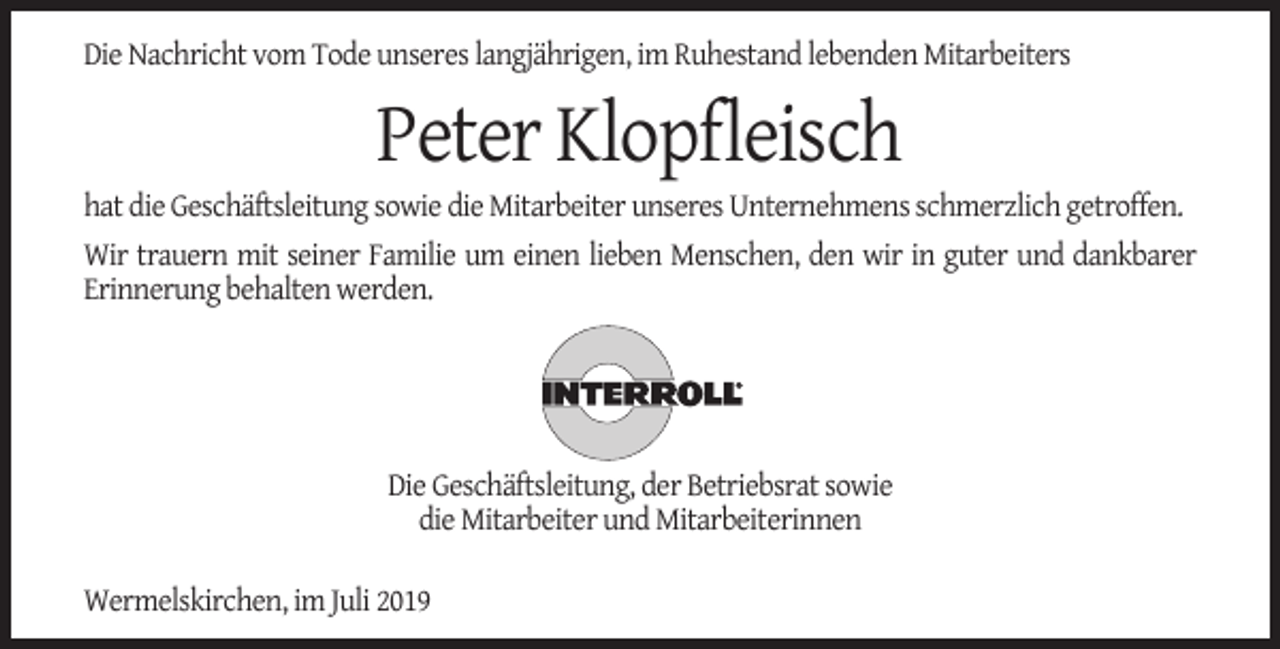 <p>Die Nachricht vom Tode unseres langjährigen, im Ruhestand lebenden Mitarbeiters</p><p>Peter Klopﬂeisch</p><p>hat die Geschäftsleitung sowie die Mitarbeiter unseres Unternehmens schmerzlich getroffen.<br />Wir trauern mit seiner Familie um einen lieben Menschen, den wir in guter und dankbarer<br />Erinnerung behalten werden.</p><p>Die Geschäftsleitung, der Betriebsrat sowie<br />die Mitarbeiter und Mitarbeiterinnen<br />Wermelskirchen, im Juli 2019</p>