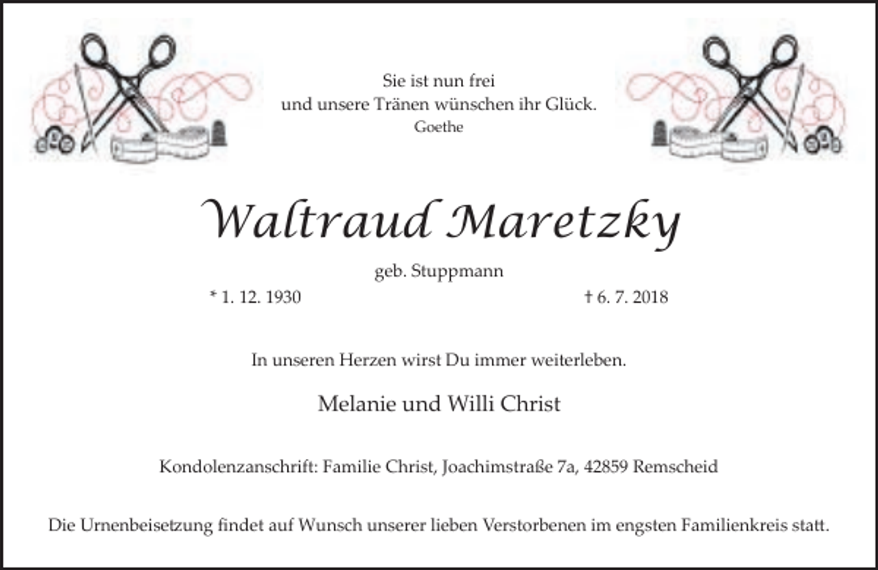 <p>Sie ist nun frei<br />und unsere Tränen wünschen ihr Glück.<br />Goethe</p><p>Waltraud Maretzky<br />geb. Stuppmann<br />* 1. 12. 1930</p><p>† 6. 7. 2018</p><p>In unseren Herzen wirst Du immer weiterleben.</p><p>Melanie und Willi Christ<br />Kondolenzanschrift: Familie Christ, Joachimstraße 7a, 42859 Remscheid<br />Die Urnenbeise�ung ﬁndet auf Wunsch unserer lieben Verstorbenen im engsten Familienkreis sta�.</p>